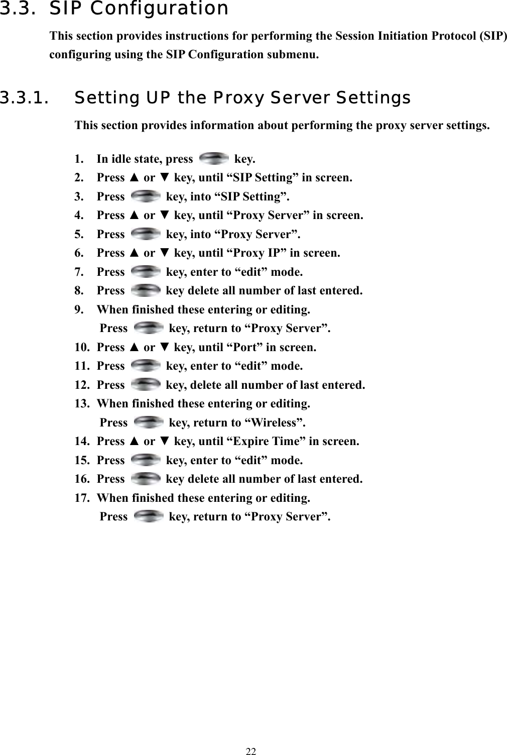  223.3. SIP Configuration This section provides instructions for performing the Session Initiation Protocol (SIP) configuring using the SIP Configuration submenu.  3.3.1.  Setting UP the Proxy Server Settings This section provides information about performing the proxy server settings.  1.  In idle state, press   key. 2. Press ▲ or ▼ key, until “SIP Setting” in screen. 3. Press    key, into “SIP Setting”. 4. Press ▲ or ▼ key, until “Proxy Server” in screen.   5. Press    key, into “Proxy Server”. 6. Press ▲ or ▼ key, until “Proxy IP” in screen.   7. Press    key, enter to “edit” mode. 8. Press    key delete all number of last entered. 9.  When finished these entering or editing. Press    key, return to “Proxy Server”. 10. Press ▲ or ▼ key, until “Port” in screen.   11. Press    key, enter to “edit” mode. 12. Press    key, delete all number of last entered. 13.  When finished these entering or editing. Press    key, return to “Wireless”. 14. Press ▲ or ▼ key, until “Expire Time” in screen. 15. Press    key, enter to “edit” mode. 16. Press    key delete all number of last entered. 17.  When finished these entering or editing. Press    key, return to “Proxy Server”.             