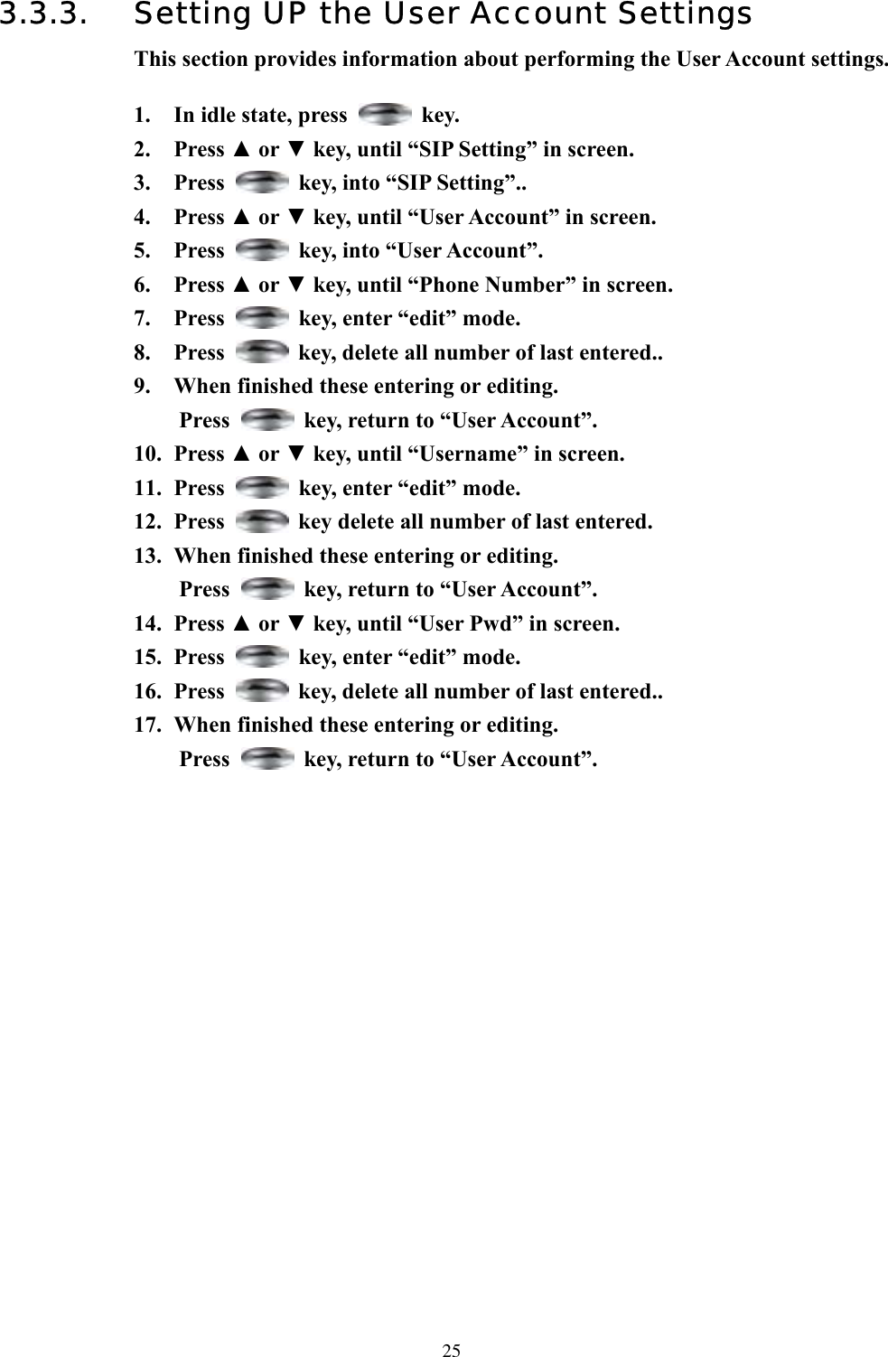  253.3.3.  Setting UP the User Account Settings This section provides information about performing the User Account settings.  1.  In idle state, press   key. 2. Press ▲ or ▼ key, until “SIP Setting” in screen.   3. Press    key, into “SIP Setting”.. 4. Press ▲ or ▼ key, until “User Account” in screen.   5. Press    key, into “User Account”. 6. Press ▲ or ▼ key, until “Phone Number” in screen.   7. Press    key, enter “edit” mode. 8. Press    key, delete all number of last entered.. 9.  When finished these entering or editing.   Press    key, return to “User Account”. 10. Press ▲ or ▼ key, until “Username” in screen.   11. Press    key, enter “edit” mode. 12. Press    key delete all number of last entered. 13.  When finished these entering or editing. Press    key, return to “User Account”.   14. Press ▲ or ▼ key, until “User Pwd” in screen.   15. Press    key, enter “edit” mode. 16. Press    key, delete all number of last entered.. 17.  When finished these entering or editing. Press    key, return to “User Account”.                        