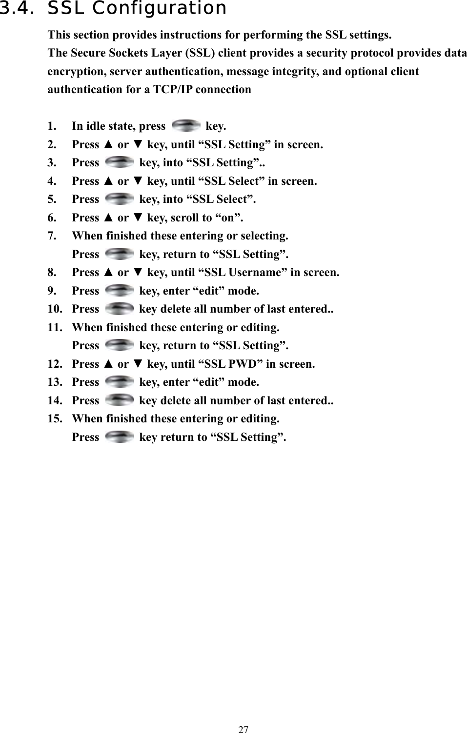  273.4. SSL Configuration This section provides instructions for performing the SSL settings. The Secure Sockets Layer (SSL) client provides a security protocol provides data encryption, server authentication, message integrity, and optional client authentication for a TCP/IP connection  1.  In idle state, press   key. 2. Press ▲ or ▼ key, until “SSL Setting” in screen.   3. Press    key, into “SSL Setting”.. 4. Press ▲ or ▼ key, until “SSL Select” in screen. 5. Press    key, into “SSL Select”. 6. Press ▲ or ▼ key, scroll to “on”.   7.  When finished these entering or selecting. Press    key, return to “SSL Setting”. 8. Press ▲ or ▼ key, until “SSL Username” in screen. 9. Press    key, enter “edit” mode. 10. Press    key delete all number of last entered.. 11.  When finished these entering or editing. Press    key, return to “SSL Setting”. 12. Press ▲ or ▼ key, until “SSL PWD” in screen. 13. Press    key, enter “edit” mode. 14. Press    key delete all number of last entered.. 15.  When finished these entering or editing. Press    key return to “SSL Setting”.                