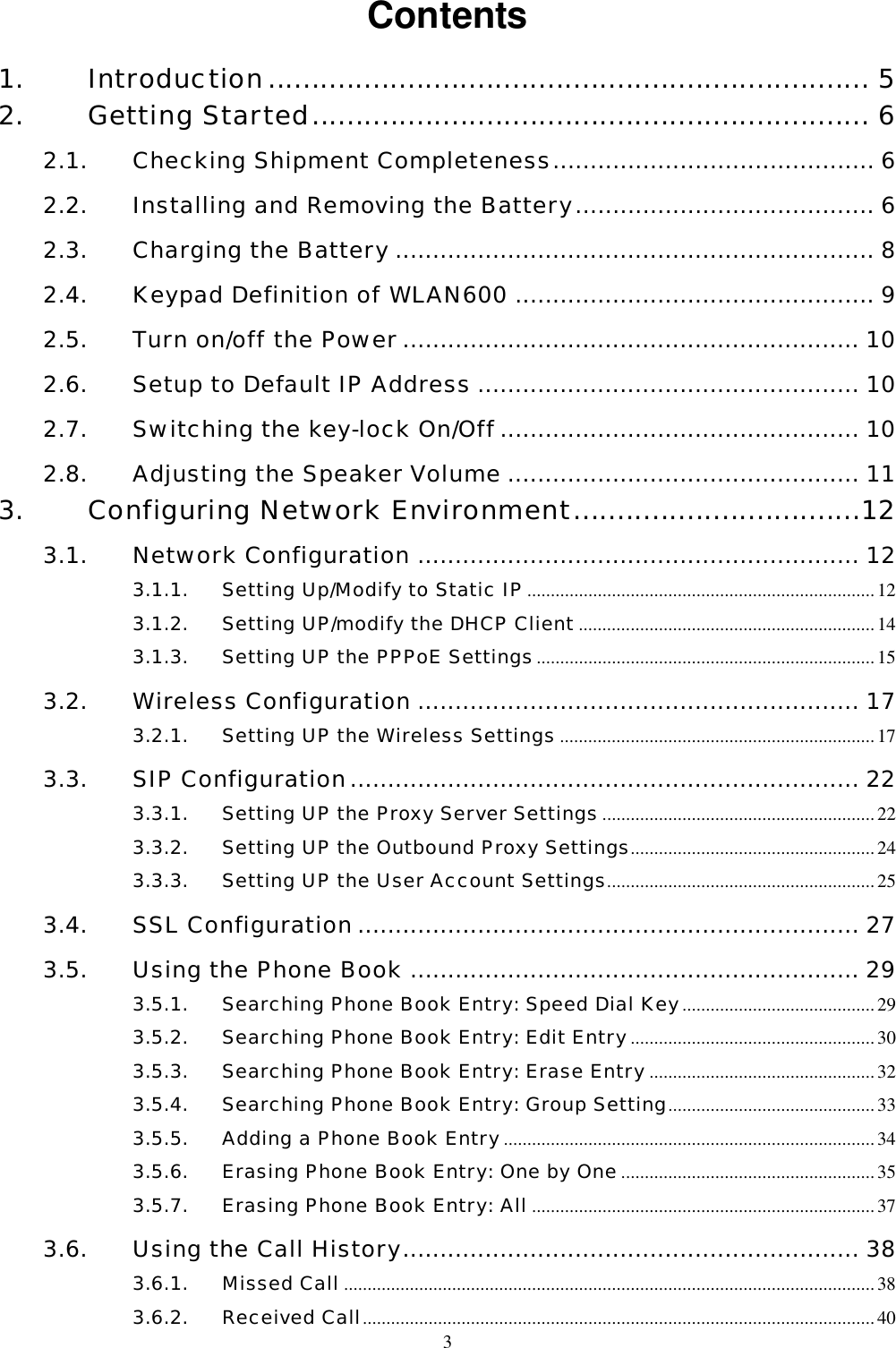  3Contents 1. Introduction..................................................................... 5 2. Getting Started................................................................ 6 2.1. Checking Shipment Completeness........................................... 6 2.2. Installing and Removing the Battery........................................ 6 2.3. Charging the Battery ................................................................ 8 2.4. Keypad Definition of WLAN600 ................................................ 9 2.5. Turn on/off the Power ............................................................. 10 2.6. Setup to Default IP Address ................................................... 10 2.7. Switching the key-lock On/Off ................................................ 10 2.8. Adjusting the Speaker Volume ............................................... 11 3. Configuring Network Environment.................................12 3.1. Network Configuration ........................................................... 12 3.1.1. Setting Up/Modify to Static IP..........................................................................12 3.1.2. Setting UP/modify the DHCP Client...............................................................14 3.1.3. Setting UP the PPPoE Settings........................................................................ 15 3.2. Wireless Configuration ........................................................... 17 3.2.1. Setting UP the Wireless Settings ...................................................................17 3.3. SIP Configuration.................................................................... 22 3.3.1. Setting UP the Proxy Server Settings..........................................................22 3.3.2. Setting UP the Outbound Proxy Settings....................................................24 3.3.3. Setting UP the User Account Settings.........................................................25 3.4. SSL Configuration ................................................................... 27 3.5. Using the Phone Book ............................................................ 29 3.5.1. Searching Phone Book Entry: Speed Dial Key.........................................29 3.5.2. Searching Phone Book Entry: Edit Entry....................................................30 3.5.3. Searching Phone Book Entry: Erase Entry ................................................32 3.5.4. Searching Phone Book Entry: Group Setting............................................33 3.5.5. Adding a Phone Book Entry...............................................................................34 3.5.6. Erasing Phone Book Entry: One by One......................................................35 3.5.7. Erasing Phone Book Entry: All ......................................................................... 37 3.6. Using the Call History............................................................. 38 3.6.1. Missed Call .................................................................................................................38 3.6.2. Received Call.............................................................................................................40 