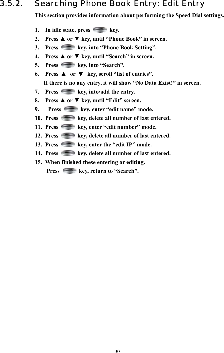  303.5.2.  Searching Phone Book Entry: Edit Entry This section provides information about performing the Speed Dial settings.  1.  In idle state, press   key. 2. Press ▲ or ▼ key, until “Phone Book” in screen.   3. Press    key, into “Phone Book Setting”. 4. Press ▲ or ▼ key, until “Search” in screen.   5. Press    key, into “Search”. 6. Press ▲ or ▼  key, scroll “list of entries”.   If there is no any entry, it will show “No Data Exist!” in screen. 7. Press    key, into/add the entry. 8. Press ▲ or ▼ key, until “Edit” screen.   9.  Press    key, enter “edit name” mode.   10. Press    key, delete all number of last entered. 11. Press    key, enter “edit number” mode.   12. Press    key, delete all number of last entered. 13. Press    key, enter the “edit IP” mode. 14. Press    key, delete all number of last entered. 15.  When finished these entering or editing. Press    key, return to “Search”.                    