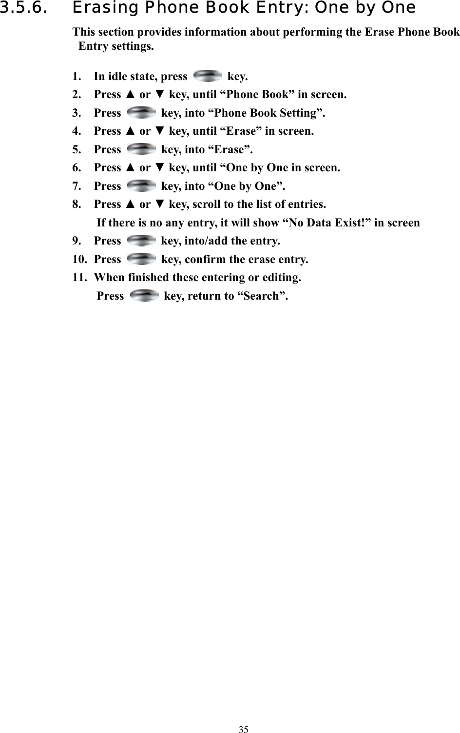  353.5.6.  Erasing Phone Book Entry: One by One This section provides information about performing the Erase Phone Book Entry settings.  1.  In idle state, press   key. 2. Press ▲ or ▼ key, until “Phone Book” in screen.   3. Press    key, into “Phone Book Setting”. 4. Press ▲ or ▼ key, until “Erase” in screen.   5. Press    key, into “Erase”. 6. Press ▲ or ▼ key, until “One by One in screen.   7. Press    key, into “One by One”. 8. Press ▲ or ▼ key, scroll to the list of entries.   If there is no any entry, it will show “No Data Exist!” in screen 9. Press    key, into/add the entry. 10. Press    key, confirm the erase entry. 11.  When finished these entering or editing. Press    key, return to “Search”.                                    