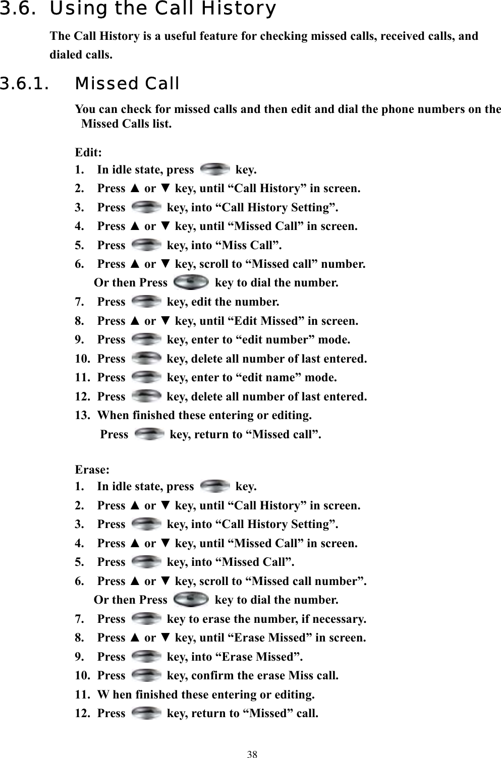  383.6.  Using the Call History The Call History is a useful feature for checking missed calls, received calls, and dialed calls. 3.6.1. Missed Call You can check for missed calls and then edit and dial the phone numbers on the Missed Calls list.  Edit: 1.  In idle state, press   key. 2. Press ▲ or ▼ key, until “Call History” in screen.   3. Press    key, into “Call History Setting”. 4. Press ▲ or ▼ key, until “Missed Call” in screen.   5. Press    key, into “Miss Call”. 6. Press ▲ or ▼ key, scroll to “Missed call” number. Or then Press    key to dial the number. 7. Press    key, edit the number. 8. Press ▲ or ▼ key, until “Edit Missed” in screen. 9. Press    key, enter to “edit number” mode.   10. Press    key, delete all number of last entered. 11. Press    key, enter to “edit name” mode.   12. Press    key, delete all number of last entered. 13.  When finished these entering or editing. Press    key, return to “Missed call”.    Erase: 1.  In idle state, press   key. 2. Press ▲ or ▼ key, until “Call History” in screen.   3. Press    key, into “Call History Setting”. 4. Press ▲ or ▼ key, until “Missed Call” in screen.   5. Press    key, into “Missed Call”. 6. Press ▲ or ▼ key, scroll to “Missed call number”.   Or then Press    key to dial the number. 7. Press    key to erase the number, if necessary. 8. Press ▲ or ▼ key, until “Erase Missed” in screen.   9. Press    key, into “Erase Missed”. 10. Press    key, confirm the erase Miss call. 11.  W hen finished these entering or editing. 12. Press    key, return to “Missed” call.    