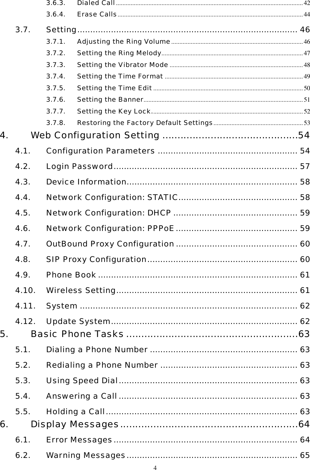  43.6.3. Dialed Call................................................................................................................... 42 3.6.4. Erase Calls..................................................................................................................44 3.7. Setting..................................................................................... 46 3.7.1. Adjusting the Ring Volume.................................................................................46 3.7.2. Setting the Ring Melody.......................................................................................47 3.7.3. Setting the Vibrator Mode ..................................................................................48 3.7.4. Setting the Time Format .....................................................................................49 3.7.5. Setting the Time Edit............................................................................................50 3.7.6. Setting the Banner..................................................................................................51 3.7.7. Setting the Key Lock.............................................................................................52 3.7.8. Restoring the Factory Default Settings.......................................................53 4. Web Configuration Setting .............................................54 4.1. Configuration Parameters ...................................................... 54 4.2. Login Password....................................................................... 57 4.3. Device Information.................................................................. 58 4.4. Network Configuration: STATIC.............................................. 58 4.5. Network Configuration: DHCP ................................................ 59 4.6. Network Configuration: PPPoE............................................... 59 4.7. OutBound Proxy Configuration............................................... 60 4.8. SIP Proxy Configuration.......................................................... 60 4.9. Phone Book............................................................................. 61 4.10. Wireless Setting...................................................................... 61 4.11. System .................................................................................... 62 4.12. Update System........................................................................ 62 5. Basic Phone Tasks .........................................................63 5.1. Dialing a Phone Number ......................................................... 63 5.2. Redialing a Phone Number ..................................................... 63 5.3. Using Speed Dial..................................................................... 63 5.4. Answering a Call..................................................................... 63 5.5. Holding a Call.......................................................................... 63 6. Display Messages...........................................................64 6.1. Error Messages....................................................................... 64 6.2. Warning Messages.................................................................. 65 