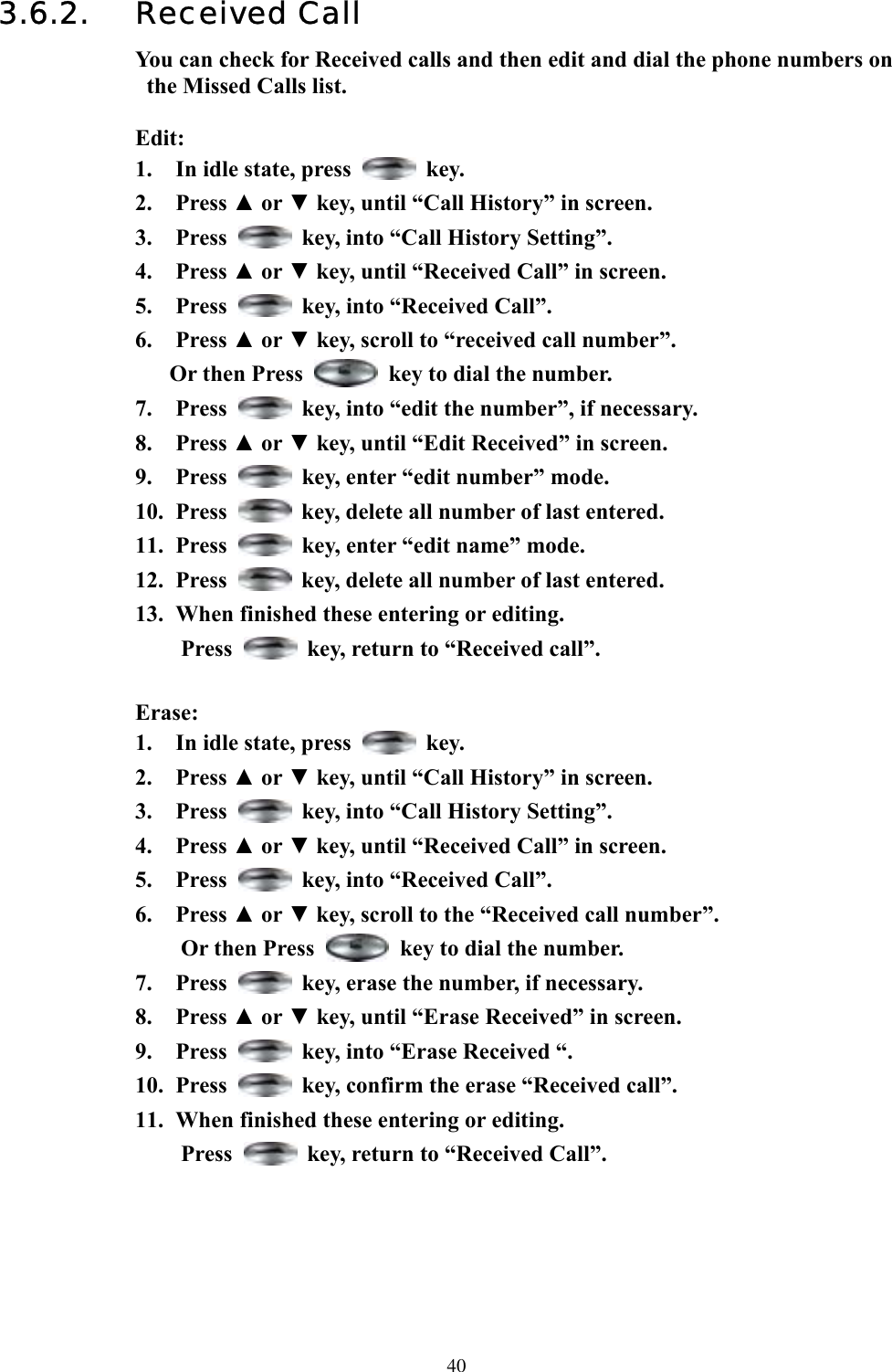  403.6.2. Received Call You can check for Received calls and then edit and dial the phone numbers on the Missed Calls list.  Edit: 1.  In idle state, press   key. 2. Press ▲ or ▼ key, until “Call History” in screen.   3. Press    key, into “Call History Setting”. 4. Press ▲ or ▼ key, until “Received Call” in screen.   5. Press    key, into “Received Call”. 6. Press ▲ or ▼ key, scroll to “received call number”.   Or then Press    key to dial the number. 7. Press    key, into “edit the number”, if necessary. 8. Press ▲ or ▼ key, until “Edit Received” in screen. 9. Press    key, enter “edit number” mode.   10. Press    key, delete all number of last entered. 11. Press    key, enter “edit name” mode.   12. Press    key, delete all number of last entered. 13.  When finished these entering or editing. Press    key, return to “Received call”.  Erase: 1.  In idle state, press   key. 2. Press ▲ or ▼ key, until “Call History” in screen.   3. Press    key, into “Call History Setting”. 4. Press ▲ or ▼ key, until “Received Call” in screen.   5. Press    key, into “Received Call”. 6. Press ▲ or ▼ key, scroll to the “Received call number”.   Or then Press    key to dial the number. 7. Press    key, erase the number, if necessary. 8. Press ▲ or ▼ key, until “Erase Received” in screen.   9. Press    key, into “Erase Received “. 10. Press    key, confirm the erase “Received call”. 11.  When finished these entering or editing.   Press    key, return to “Received Call”.      