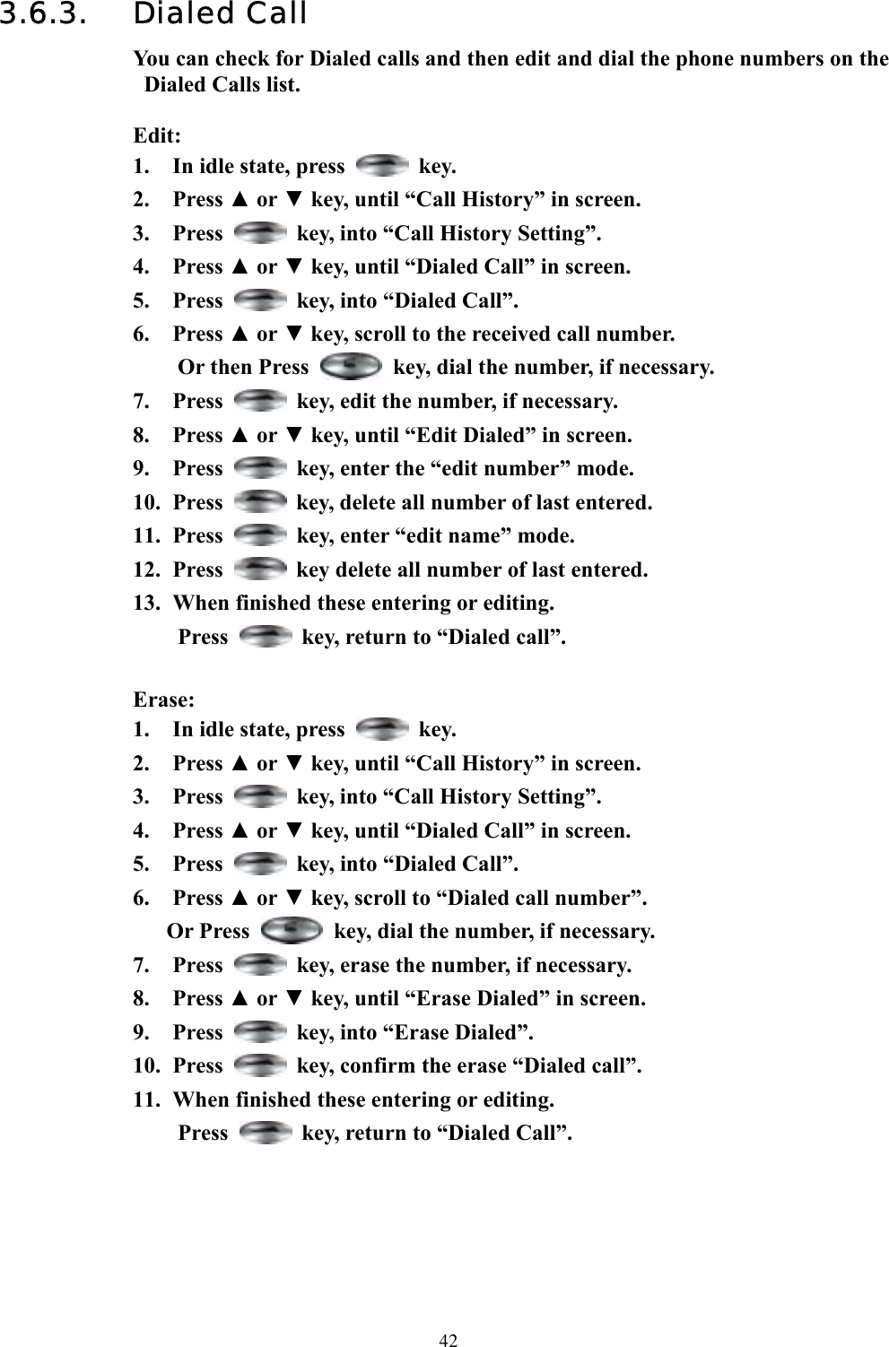  423.6.3. Dialed Call You can check for Dialed calls and then edit and dial the phone numbers on the Dialed Calls list.  Edit: 1.  In idle state, press   key. 2. Press ▲ or ▼ key, until “Call History” in screen.   3. Press    key, into “Call History Setting”. 4. Press ▲ or ▼ key, until “Dialed Call” in screen.   5. Press    key, into “Dialed Call”. 6. Press ▲ or ▼ key, scroll to the received call number. Or then Press    key, dial the number, if necessary. 7. Press    key, edit the number, if necessary. 8. Press ▲ or ▼ key, until “Edit Dialed” in screen. 9. Press    key, enter the “edit number” mode.   10. Press    key, delete all number of last entered. 11. Press    key, enter “edit name” mode.   12. Press    key delete all number of last entered. 13.  When finished these entering or editing.   Press    key, return to “Dialed call”.    Erase: 1.  In idle state, press   key. 2. Press ▲ or ▼ key, until “Call History” in screen.   3. Press    key, into “Call History Setting”. 4. Press ▲ or ▼ key, until “Dialed Call” in screen.   5. Press    key, into “Dialed Call”. 6. Press ▲ or ▼ key, scroll to “Dialed call number”.  Or Press    key, dial the number, if necessary. 7. Press    key, erase the number, if necessary. 8. Press ▲ or ▼ key, until “Erase Dialed” in screen.   9. Press    key, into “Erase Dialed”. 10. Press    key, confirm the erase “Dialed call”. 11.  When finished these entering or editing.   Press    key, return to “Dialed Call”.      