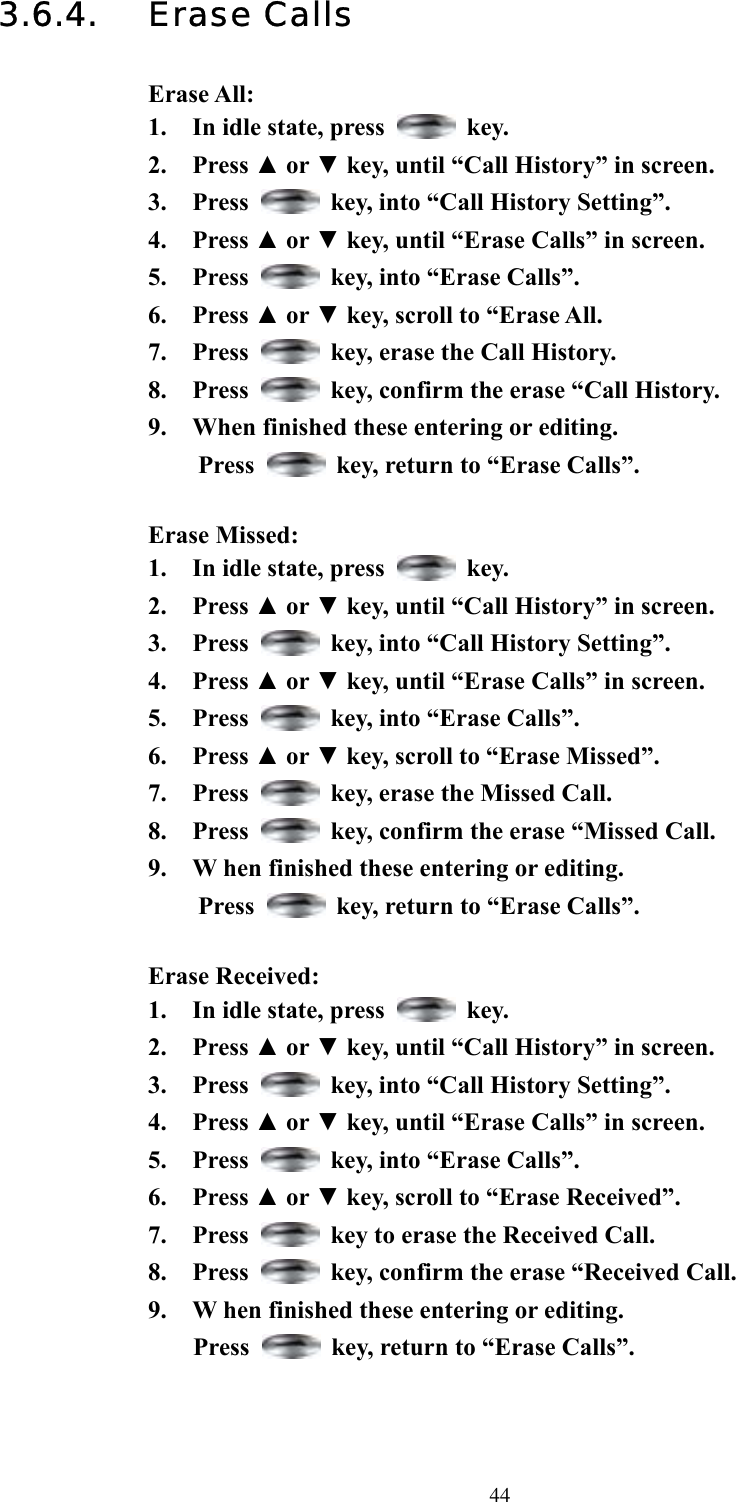  443.6.4. Erase Calls  Erase All: 1.  In idle state, press   key. 2. Press ▲ or ▼ key, until “Call History” in screen.   3. Press    key, into “Call History Setting”. 4. Press ▲ or ▼ key, until “Erase Calls” in screen.   5. Press    key, into “Erase Calls”. 6. Press ▲ or ▼ key, scroll to “Erase All.   7. Press    key, erase the Call History. 8. Press    key, confirm the erase “Call History. 9.  When finished these entering or editing.   Press    key, return to “Erase Calls”.  Erase Missed: 1.  In idle state, press   key. 2. Press ▲ or ▼ key, until “Call History” in screen.   3. Press    key, into “Call History Setting”. 4. Press ▲ or ▼ key, until “Erase Calls” in screen.   5. Press    key, into “Erase Calls”. 6. Press ▲ or ▼ key, scroll to “Erase Missed”.   7. Press    key, erase the Missed Call. 8. Press    key, confirm the erase “Missed Call. 9.  W hen finished these entering or editing.   Press    key, return to “Erase Calls”.  Erase Received: 1.  In idle state, press   key. 2. Press ▲ or ▼ key, until “Call History” in screen.   3. Press    key, into “Call History Setting”. 4. Press ▲ or ▼ key, until “Erase Calls” in screen.   5. Press    key, into “Erase Calls”. 6. Press ▲ or ▼ key, scroll to “Erase Received”.   7. Press    key to erase the Received Call. 8. Press    key, confirm the erase “Received Call. 9.  W hen finished these entering or editing.   Press    key, return to “Erase Calls”.    