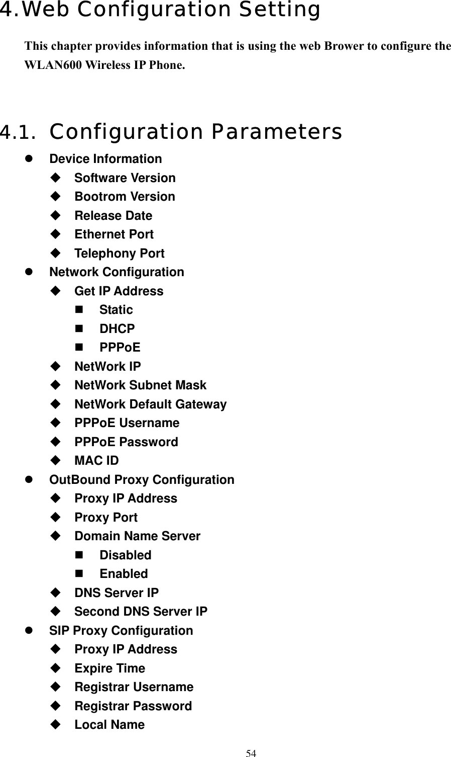  544. Web Configuration Setting  This chapter provides information that is using the web Brower to configure the WLAN600 Wireless IP Phone.   4.1.  Configuration Parameters   Device Information  Software Version  Bootrom Version  Release Date  Ethernet Port  Telephony Port   Network Configuration  Get IP Address   Static   DHCP   PPPoE  NetWork IP  NetWork Subnet Mask  NetWork Default Gateway  PPPoE Username  PPPoE Password  MAC ID   OutBound Proxy Configuration  Proxy IP Address  Proxy Port  Domain Name Server   Disabled   Enabled  DNS Server IP  Second DNS Server IP   SIP Proxy Configuration  Proxy IP Address  Expire Time  Registrar Username  Registrar Password  Local Name 