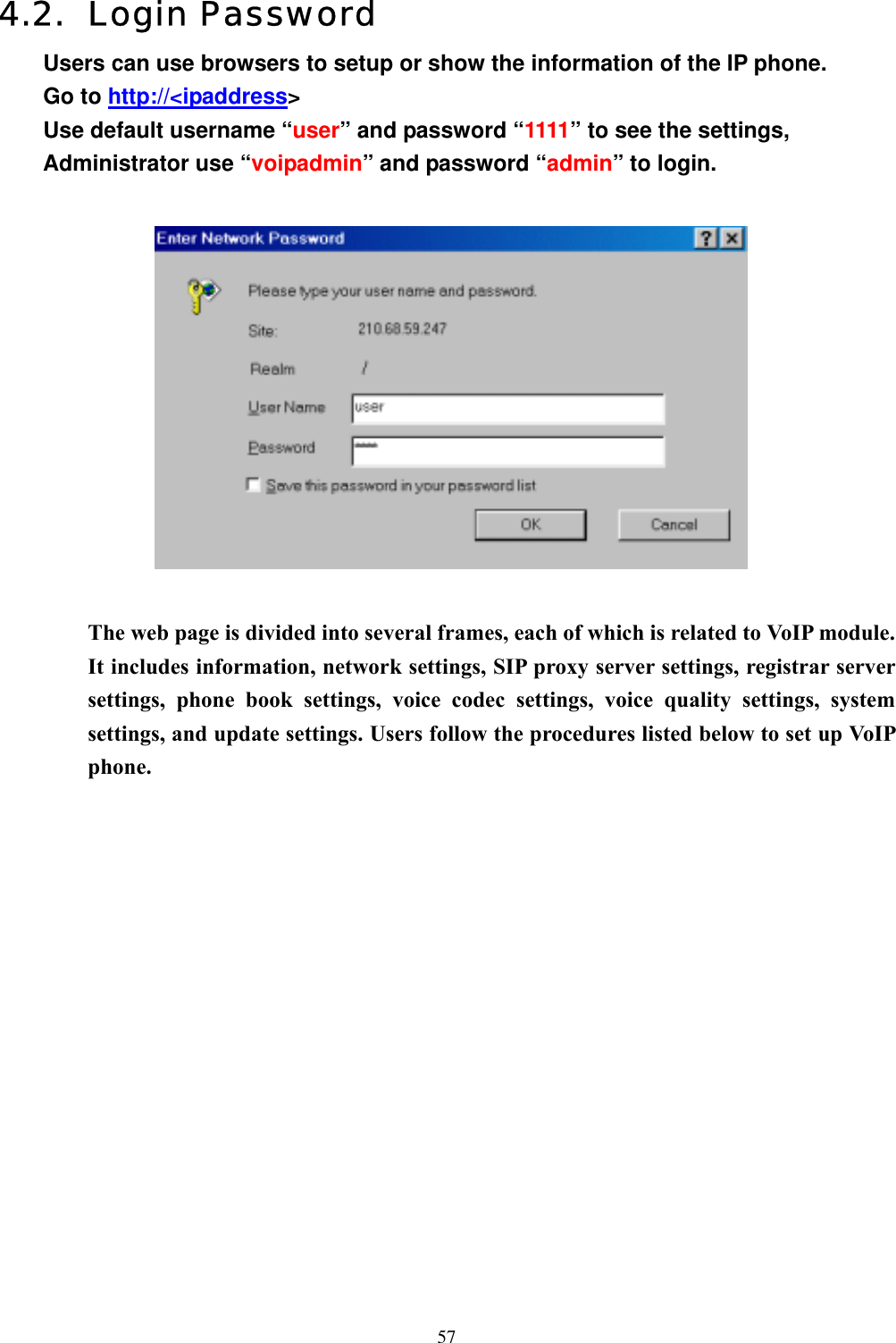  574.2. Login Password Users can use browsers to setup or show the information of the IP phone. Go to http://&lt;ipaddress&gt; Use default username “user” and password “1111” to see the settings,   Administrator use “voipadmin” and password “admin” to login.    The web page is divided into several frames, each of which is related to VoIP module. It includes information, network settings, SIP proxy server settings, registrar server settings, phone book settings, voice codec settings, voice quality settings, system settings, and update settings. Users follow the procedures listed below to set up VoIP phone.                 