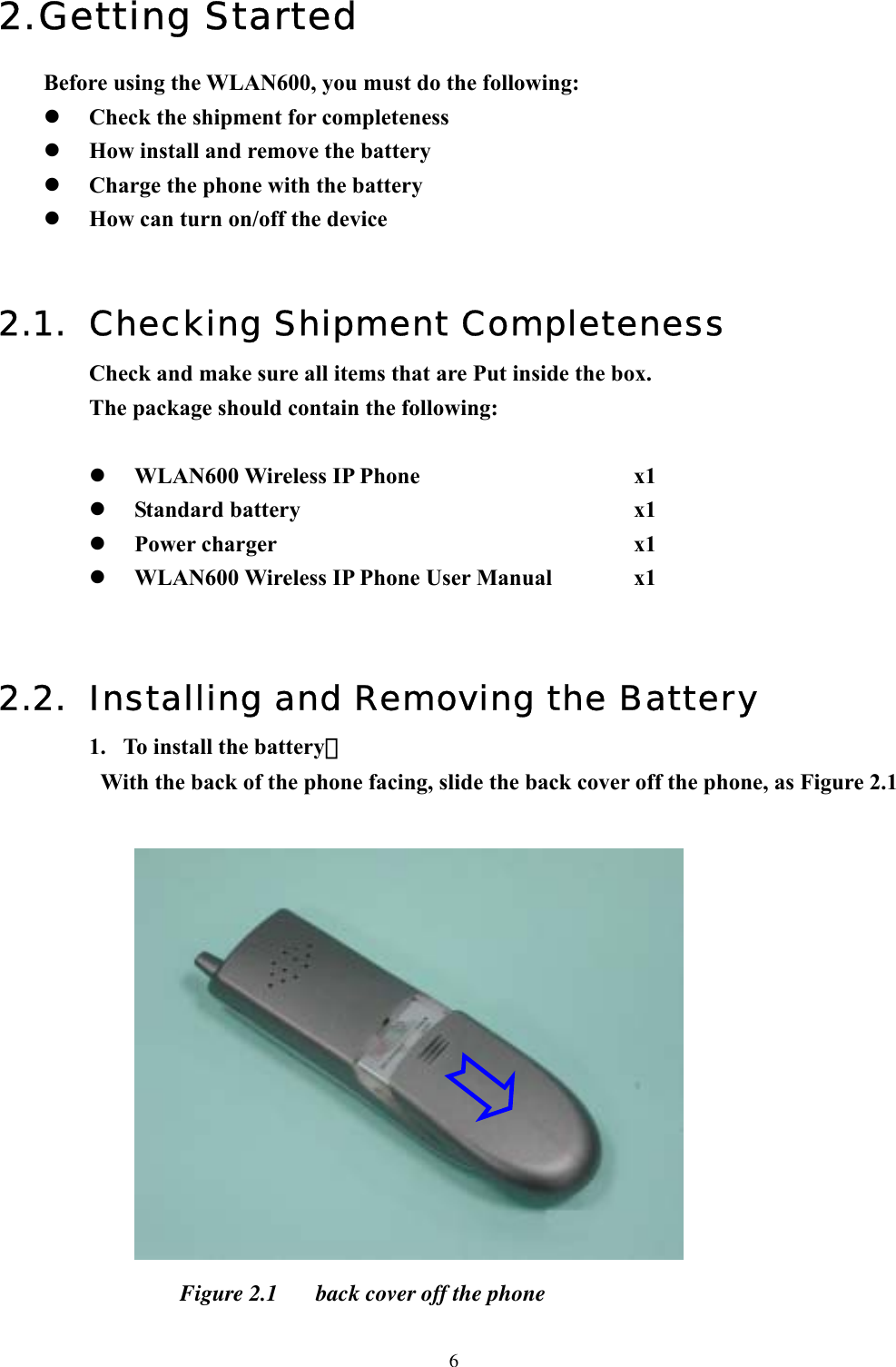  62. Getting Started Before using the WLAN600, you must do the following:   Check the shipment for completeness   How install and remove the battery   Charge the phone with the battery   How can turn on/off the device   2.1.  Checking Shipment Completeness Check and make sure all items that are Put inside the box. The package should contain the following:    WLAN600 Wireless IP Phone     x1   Standard battery                         x1   Power charger        x1   WLAN600 Wireless IP Phone User Manual    x1   2.2.  Installing and Removing the Battery 1.  To install the battery：   With the back of the phone facing, slide the back cover off the phone, as Figure 2.1     Figure 2.1  back cover off the phone  