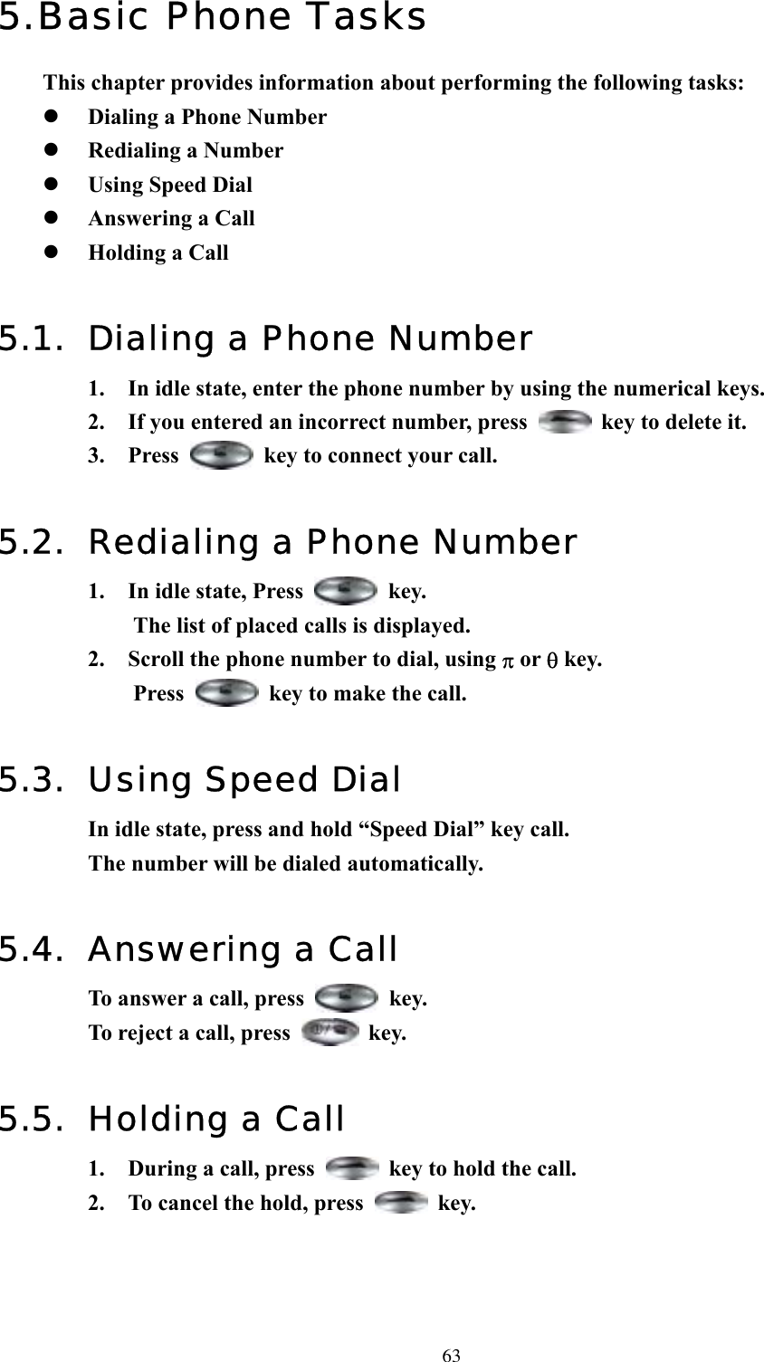  635. Basic Phone Tasks This chapter provides information about performing the following tasks:   Dialing a Phone Number   Redialing a Number   Using Speed Dial   Answering a Call   Holding a Call  5.1.  Dialing a Phone Number 1.  In idle state, enter the phone number by using the numerical keys.   2.  If you entered an incorrect number, press    key to delete it. 3. Press    key to connect your call.  5.2.  Redialing a Phone Number 1.  In idle state, Press   key.  The list of placed calls is displayed. 2.  Scroll the phone number to dial, using π or θ key.   Press    key to make the call.  5.3. Using Speed Dial In idle state, press and hold “Speed Dial” key call.   The number will be dialed automatically.  5.4. Answering a Call To answer a call, press   key. To reject a call, press   key.  5.5.  Holding a Call 1.  During a call, press    key to hold the call. 2.  To cancel the hold, press   key.    