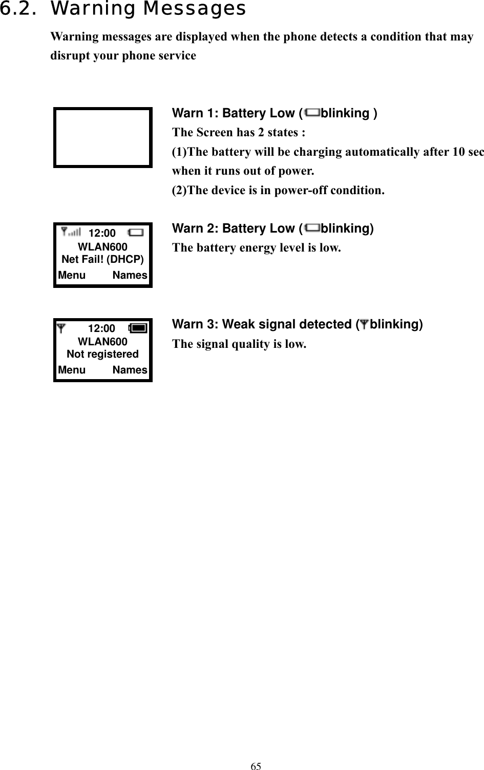  656.2. Warning Messages Warning messages are displayed when the phone detects a condition that may disrupt your phone service   Warn 1: Battery Low ( blinking )                     The Screen has 2 states : (1)The battery will be charging automatically after 10 sec when it runs out of power.   (2)The device is in power-off condition.  Warn 2: Battery Low ( blinking) The battery energy level is low.    Warn 3: Weak signal detected ( blinking) The signal quality is low.                        12:00    WLAN600 Net Fail! (DHCP) Menu     Names     12:00    WLAN600 Not registered Menu     Names 