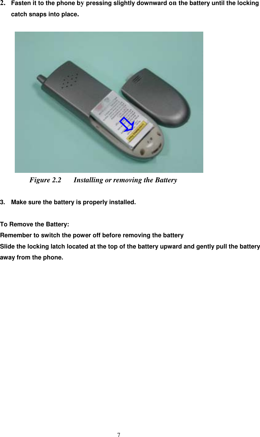  7 2.  Fasten it to the phone by pressing slightly downward on the battery until the locking catch snaps into place.     Figure 2.2  Installing or removing the Battery  3.  Make sure the battery is properly installed.  To Remove the Battery: Remember to switch the power off before removing the battery Slide the locking latch located at the top of the battery upward and gently pull the battery away from the phone.                