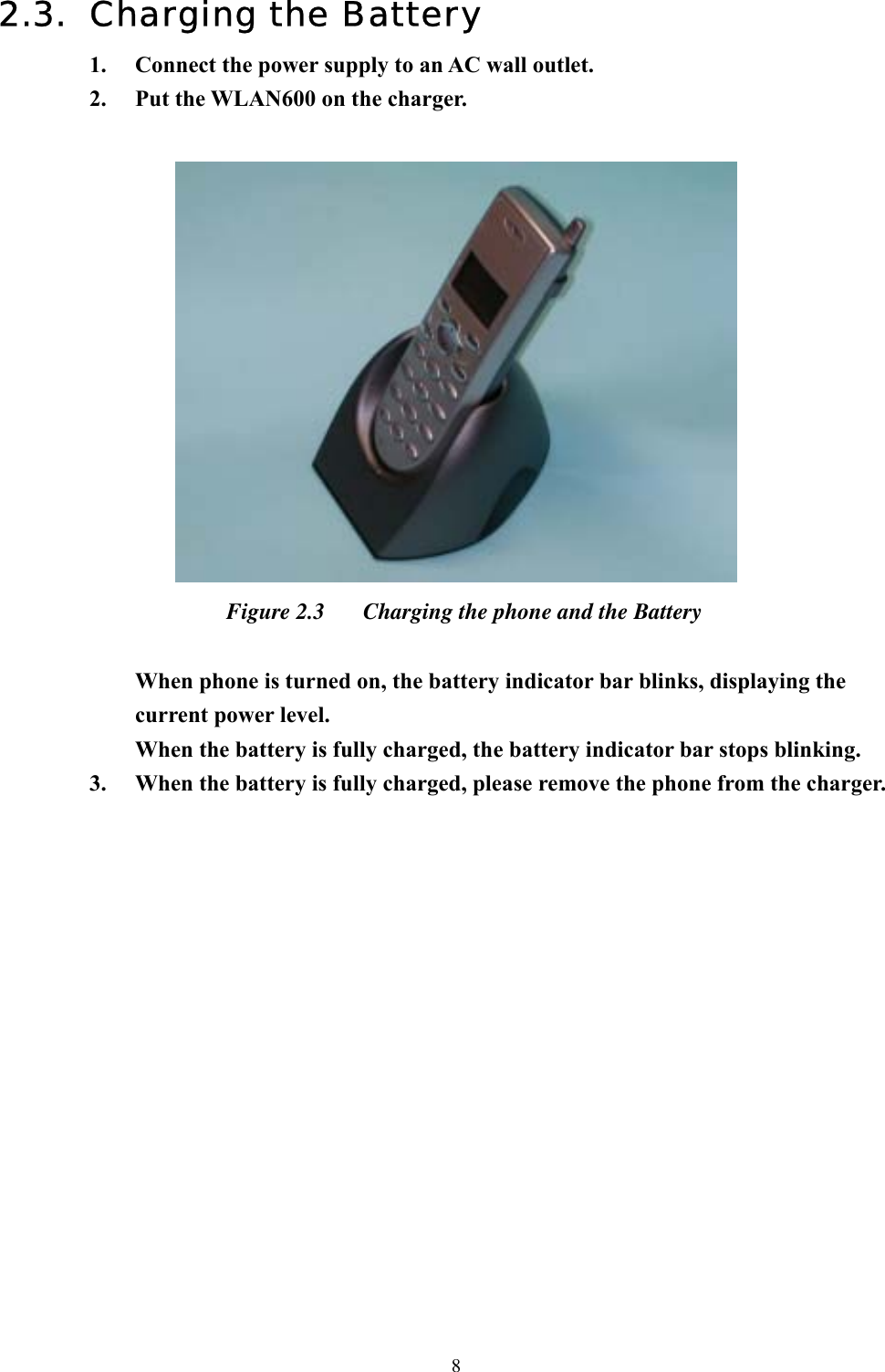  82.3. Charging the Battery 1.  Connect the power supply to an AC wall outlet. 2.  Put the WLAN600 on the charger.   Figure 2.3  Charging the phone and the Battery  When phone is turned on, the battery indicator bar blinks, displaying the current power level.   When the battery is fully charged, the battery indicator bar stops blinking. 3.  When the battery is fully charged, please remove the phone from the charger.               