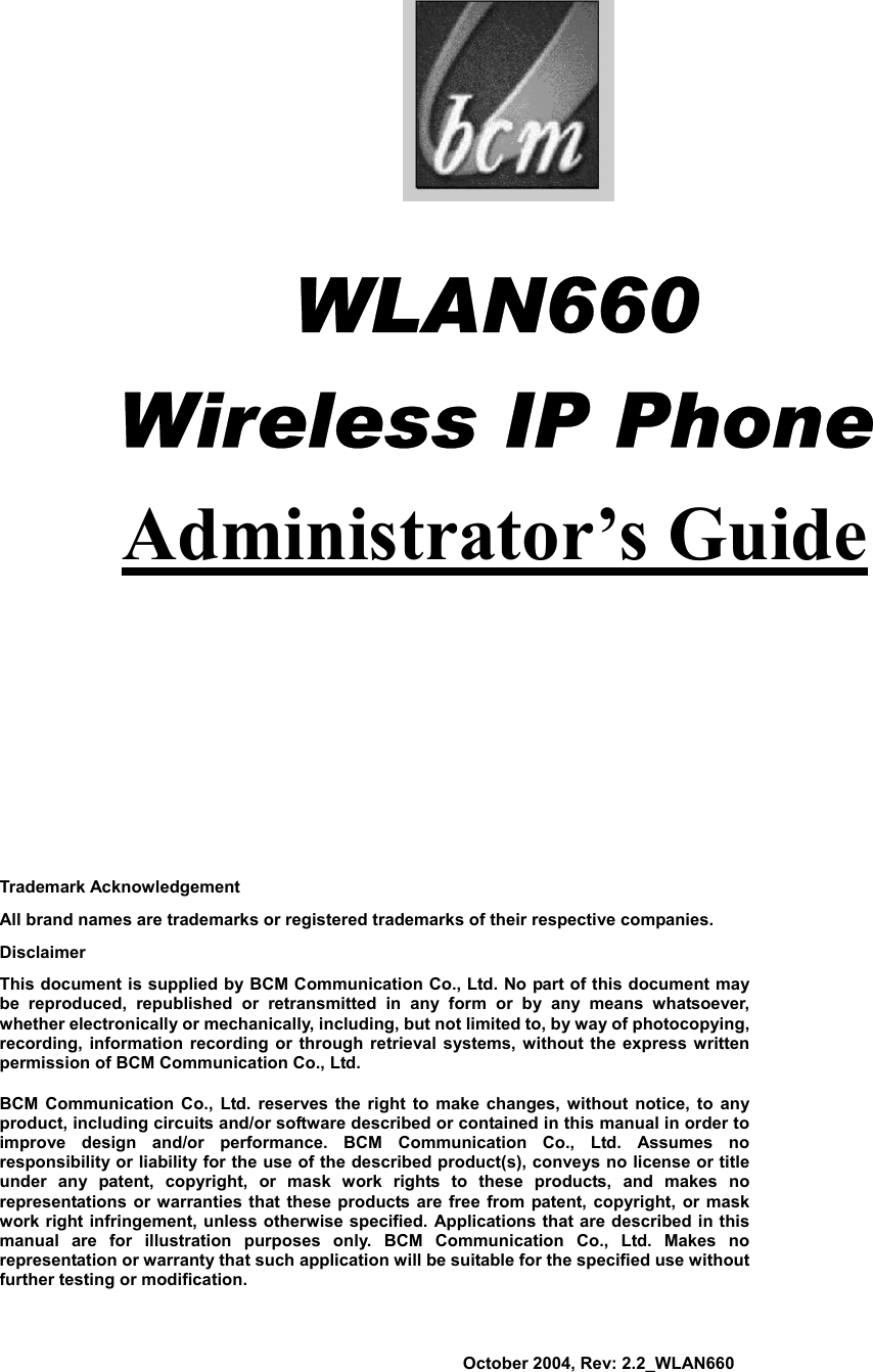                            WLAN660          Wireless IP Phone Administrator’s Guide                Trademark Acknowledgement All brand names are trademarks or registered trademarks of their respective companies. Disclaimer This document is supplied by BCM Communication Co., Ltd. No part of this document may be reproduced, republished or retransmitted in any form or by any means whatsoever, whether electronically or mechanically, including, but not limited to, by way of photocopying, recording, information recording or through retrieval systems, without the express written permission of BCM Communication Co., Ltd.   BCM Communication Co., Ltd. reserves the right to make changes, without notice, to any product, including circuits and/or software described or contained in this manual in order to improve design and/or performance. BCM Communication Co., Ltd. Assumes no responsibility or liability for the use of the described product(s), conveys no license or title under any patent, copyright, or mask work rights to these products, and makes no representations or warranties that these products are free from patent, copyright, or mask work right infringement, unless otherwise specified. Applications that are described in this manual are for illustration purposes only. BCM Communication Co., Ltd. Makes no representation or warranty that such application will be suitable for the specified use without further testing or modification.                                                                                                         October 2004, Rev: 2.2_WLAN660 