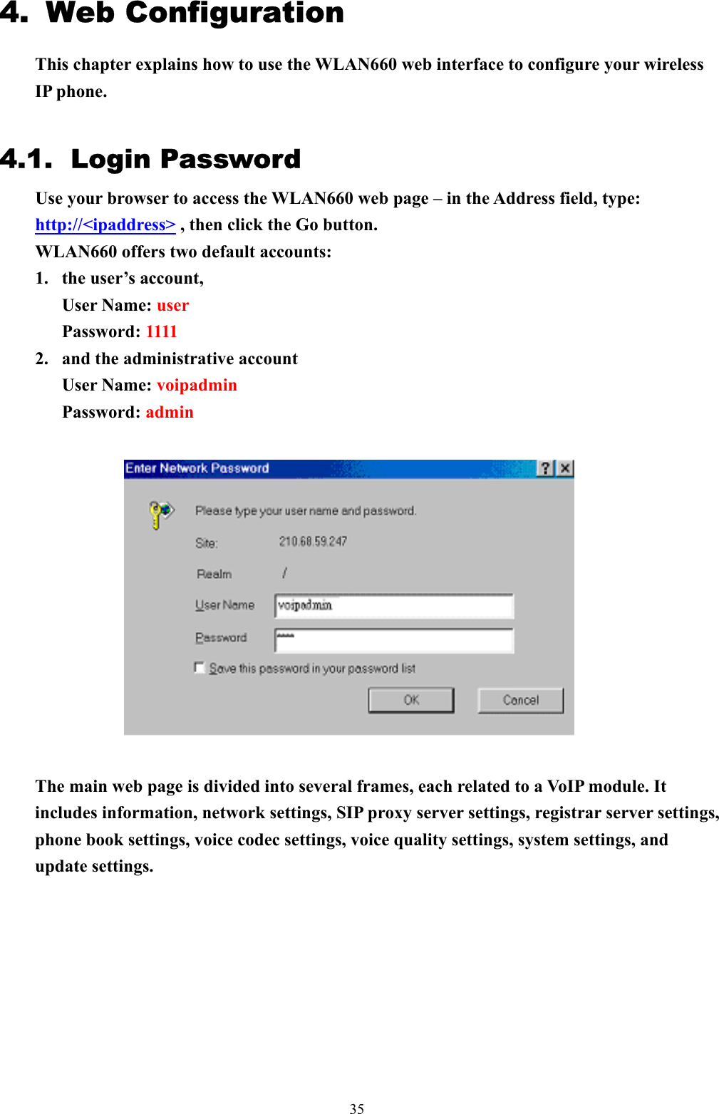  354.  Web Configuration This chapter explains how to use the WLAN660 web interface to configure your wireless IP phone.  4.1. Login Password Use your browser to access the WLAN660 web page – in the Address field, type: http://&lt;ipaddress&gt; , then click the Go button.   WLAN660 offers two default accounts:   1.  the user’s account,   User Name: user Password: 1111  2.  and the administrative account User Name: voipadmin Password: admin    The main web page is divided into several frames, each related to a VoIP module. It includes information, network settings, SIP proxy server settings, registrar server settings, phone book settings, voice codec settings, voice quality settings, system settings, and update settings.           