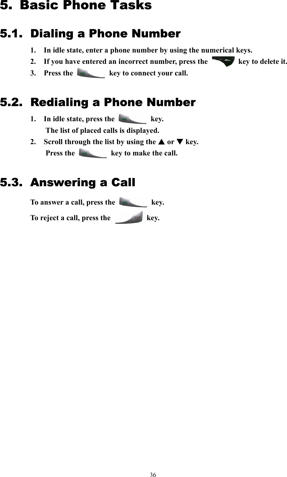  365.   Basic Phone Tasks 5.1.  Dialing a Phone Number 1.  In idle state, enter a phone number by using the numerical keys.   2.  If you have entered an incorrect number, press the    key to delete it. 3. Press the    key to connect your call.  5.2.  Redialing a Phone Number 1.  In idle state, press the   key.  The list of placed calls is displayed. 2.  Scroll through the list by using the S or T key.   Press the    key to make the call.  5.3. Answering a Call To answer a call, press the   key.  To reject a call, press the   key.                            