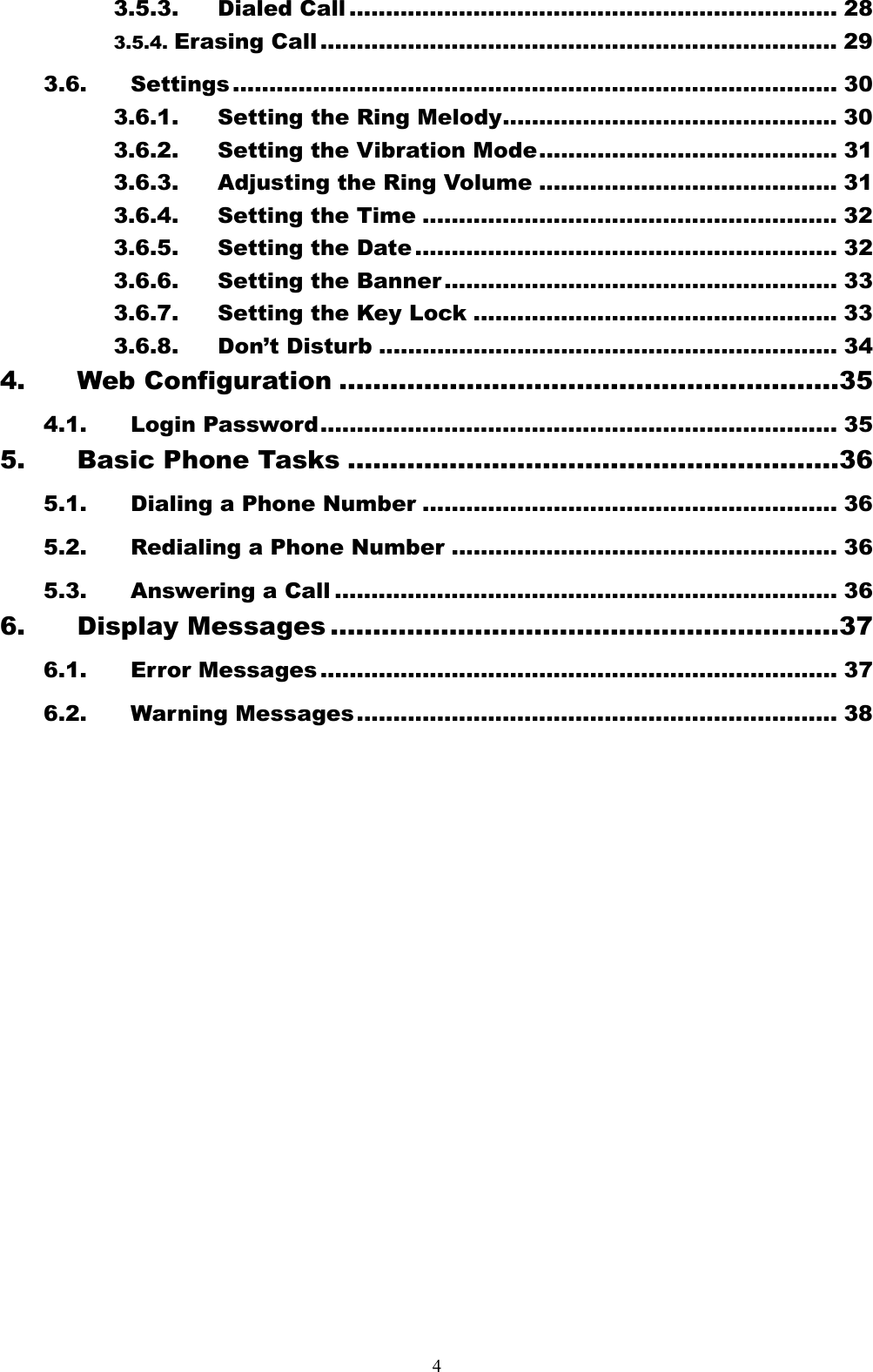  43.5.3. Dialed Call ................................................................... 28 3.5.4. Erasing Call ....................................................................... 29 3.6. Settings ................................................................................... 30 3.6.1. Setting the Ring Melody.............................................. 30 3.6.2. Setting the Vibration Mode......................................... 31 3.6.3. Adjusting the Ring Volume ......................................... 31 3.6.4. Setting the Time ......................................................... 32 3.6.5. Setting the Date .......................................................... 32 3.6.6. Setting the Banner ...................................................... 33 3.6.7. Setting the Key Lock .................................................. 33 3.6.8. Don’t Disturb ............................................................... 34 4. Web Configuration ...........................................................35 4.1. Login Password....................................................................... 35 5. Basic Phone Tasks ..........................................................36 5.1. Dialing a Phone Number ......................................................... 36 5.2. Redialing a Phone Number ..................................................... 36 5.3. Answering a Call ..................................................................... 36 6. Display Messages ............................................................37 6.1. Error Messages ....................................................................... 37 6.2. Warning Messages .................................................................. 38                 