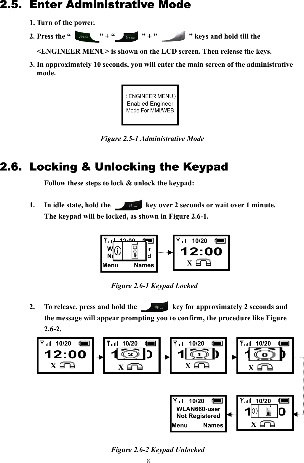  82.5. Enter Administrative Mode 1. Turn of the power. 2. Press the “  ” + “  ” + ”    ” keys and hold till the     &lt;ENGINEER MENU&gt; is shown on the LCD screen. Then release the keys. 3. In approximately 10 seconds, you will enter the main screen of the administrative mode.        Figure 2.5-1 Administrative Mode  2.6.  Locking &amp; Unlocking the Keypad   Follow these steps to lock &amp; unlock the keypad:  1.  In idle state, hold the    key over 2 seconds or wait over 1 minute. The keypad will be locked, as shown in Figure 2.6-1.        Figure 2.6-1 Keypad Locked  2.  To release, press and hold the    key for approximately 2 seconds and the message will appear prompting you to confirm, the procedure like Figure 2.6-2.              Figure 2.6-2 Keypad Unlocked    〈ENGINEER MENU〉Enabled EngineerMode For MMI/WEB 10/20    12:00   X   12:00  WLAN660-userNot RegisteredMenu     Names  10/20  12:00  X  10/20    12:00   X   10/20  12:00   X    10/20  12:00   X    10/20  WLAN660-userNot RegisteredMenu     Names   10/20  12:00    X 