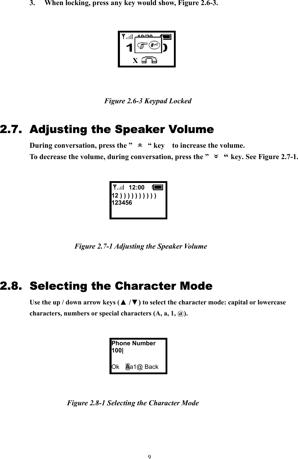  9 3.  When locking, press any key would show, Figure 2.6-3.         Figure 2.6-3 Keypad Locked  2.7.  Adjusting the Speaker Volume During conversation, press the ”   “ key  to increase the volume.  To decrease the volume, during conversation, press the ”   “ key. See Figure 2.7-1.        Figure 2.7-1 Adjusting the Speaker Volume   2.8.  Selecting the Character Mode Use the up / down arrow keys (▲ /▼) to select the character mode: capital or lowercase characters, numbers or special characters (A, a, 1, @).          Figure 2.8-1 Selecting the Character Mode        12:00  12 ) ) ) ) ) ) ) ) ) ) 123456  Phone Number 100|  Ok  Aa1@ Back  10/20  12:00  X 