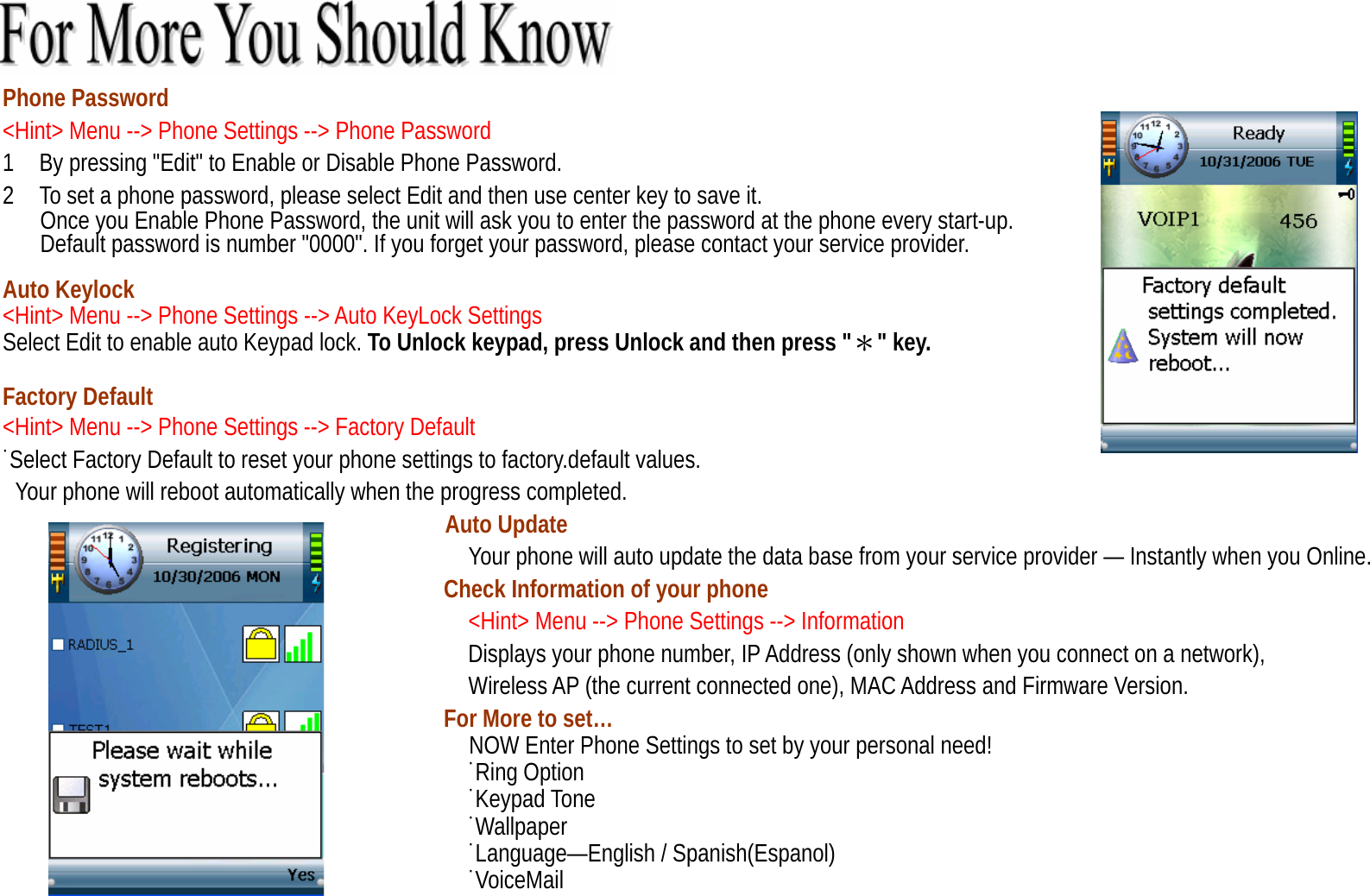  Phone Password &lt;Hint&gt; Menu --&gt; Phone Settings --&gt; Phone Password 1    By pressing &quot;Edit&quot; to Enable or Disable Phone Password. 2    To set a phone password, please select Edit and then use center key to save it.       Once you Enable Phone Password, the unit will ask you to enter the password at the phone every start-up.         Default password is number &quot;0000&quot;. If you forget your password, please contact your service provider.      Auto Keylock   &lt;Hint&gt; Menu --&gt; Phone Settings --&gt; Auto KeyLock Settings Select Edit to enable auto Keypad lock. To Unlock keypad, press Unlock and then press &quot;＊&quot; key.  Factory Default &lt;Hint&gt; Menu --&gt; Phone Settings --&gt; Factory Default ˙Select Factory Default to reset your phone settings to factory.default values. Your phone will reboot automatically when the progress completed. Auto Update Your phone will auto update the data base from your service provider — Instantly when you Online. Check Information of your phone &lt;Hint&gt; Menu --&gt; Phone Settings --&gt; Information                                      Displays your phone number, IP Address (only shown when you connect on a network), Wireless AP (the current connected one), MAC Address and Firmware Version. For More to set…   NOW Enter Phone Settings to set by your personal need! ˙Ring Option ˙Keypad Tone ˙Wallpaper ˙Language—English / Spanish(Espanol) ˙VoiceMail 