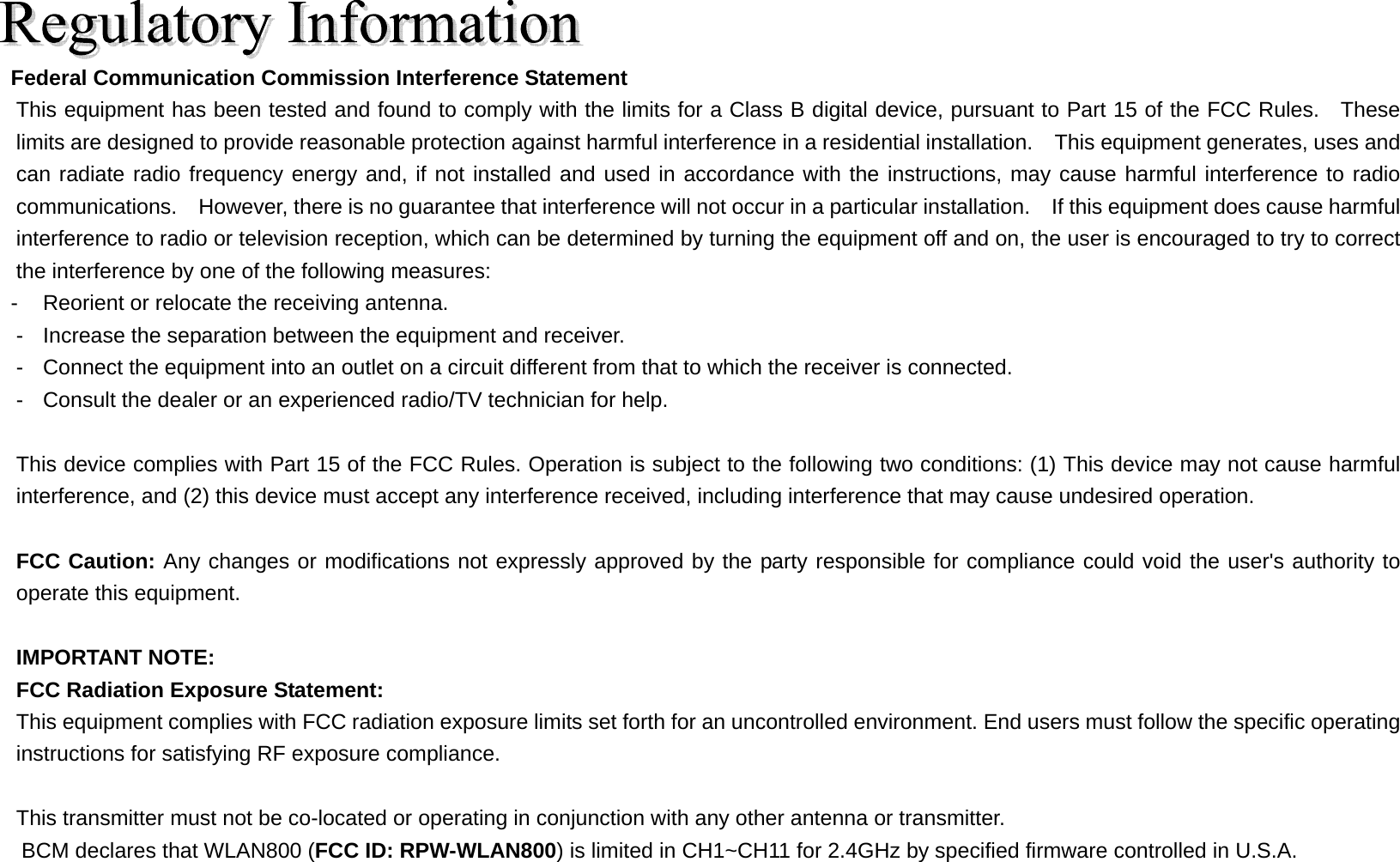  Federal Communication Commission Interference Statement This equipment has been tested and found to comply with the limits for a Class B digital device, pursuant to Part 15 of the FCC Rules.  These limits are designed to provide reasonable protection against harmful interference in a residential installation.    This equipment generates, uses and can radiate radio frequency energy and, if not installed and used in accordance with the instructions, may cause harmful interference to radio communications.    However, there is no guarantee that interference will not occur in a particular installation.    If this equipment does cause harmful interference to radio or television reception, which can be determined by turning the equipment off and on, the user is encouraged to try to correct the interference by one of the following measures: -  Reorient or relocate the receiving antenna. -  Increase the separation between the equipment and receiver. -  Connect the equipment into an outlet on a circuit different from that to which the receiver is connected. -  Consult the dealer or an experienced radio/TV technician for help.  This device complies with Part 15 of the FCC Rules. Operation is subject to the following two conditions: (1) This device may not cause harmful interference, and (2) this device must accept any interference received, including interference that may cause undesired operation.  FCC Caution: Any changes or modifications not expressly approved by the party responsible for compliance could void the user&apos;s authority to operate this equipment.  IMPORTANT NOTE: FCC Radiation Exposure Statement: This equipment complies with FCC radiation exposure limits set forth for an uncontrolled environment. End users must follow the specific operating instructions for satisfying RF exposure compliance.  This transmitter must not be co-located or operating in conjunction with any other antenna or transmitter. BCM declares that WLAN800 (FCC ID: RPW-WLAN800) is limited in CH1~CH11 for 2.4GHz by specified firmware controlled in U.S.A.  