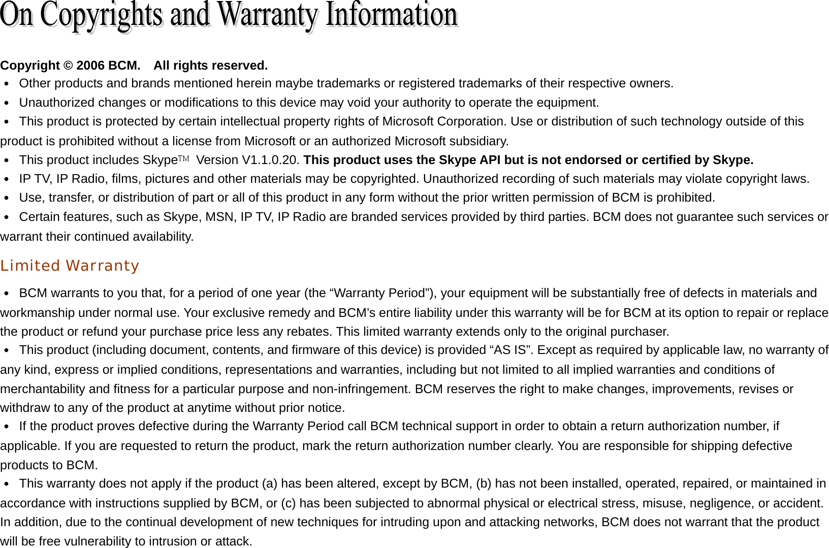   Copyright © 2006 BCM.    All rights reserved. ․  Other products and brands mentioned herein maybe trademarks or registered trademarks of their respective owners. ․  Unauthorized changes or modifications to this device may void your authority to operate the equipment. ․  This product is protected by certain intellectual property rights of Microsoft Corporation. Use or distribution of such technology outside of this product is prohibited without a license from Microsoft or an authorized Microsoft subsidiary. ․  This product includes Skype  Version V1.1.0.20. This product uses the Skype API but is not endorsed or certified by Skype. ․  IP TV, IP Radio, films, pictures and other materials may be copyrighted. Unauthorized recording of such materials may violate copyright laws. ․  Use, transfer, or distribution of part or all of this product in any form without the prior written permission of BCM is prohibited. ․  Certain features, such as Skype, MSN, IP TV, IP Radio are branded services provided by third parties. BCM does not guarantee such services or warrant their continued availability. Limited Warranty ․  BCM warrants to you that, for a period of one year (the “Warranty Period”), your equipment will be substantially free of defects in materials and workmanship under normal use. Your exclusive remedy and BCM’s entire liability under this warranty will be for BCM at its option to repair or replace the product or refund your purchase price less any rebates. This limited warranty extends only to the original purchaser. ․  This product (including document, contents, and firmware of this device) is provided “AS IS”. Except as required by applicable law, no warranty of any kind, express or implied conditions, representations and warranties, including but not limited to all implied warranties and conditions of merchantability and fitness for a particular purpose and non-infringement. BCM reserves the right to make changes, improvements, revises or withdraw to any of the product at anytime without prior notice. ․  If the product proves defective during the Warranty Period call BCM technical support in order to obtain a return authorization number, if applicable. If you are requested to return the product, mark the return authorization number clearly. You are responsible for shipping defective products to BCM. ․  This warranty does not apply if the product (a) has been altered, except by BCM, (b) has not been installed, operated, repaired, or maintained in accordance with instructions supplied by BCM, or (c) has been subjected to abnormal physical or electrical stress, misuse, negligence, or accident. In addition, due to the continual development of new techniques for intruding upon and attacking networks, BCM does not warrant that the product will be free vulnerability to intrusion or attack. 