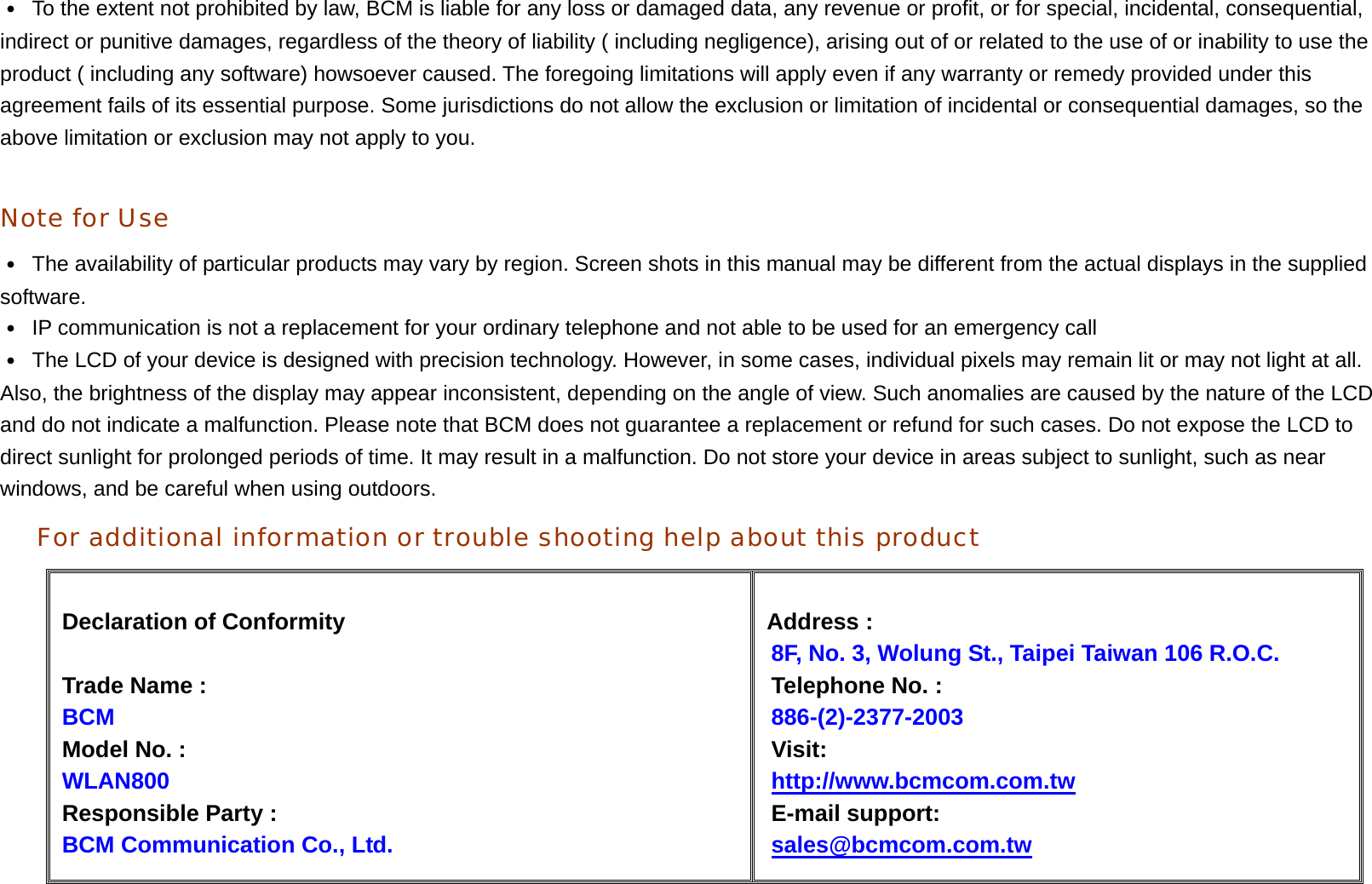 ․  To the extent not prohibited by law, BCM is liable for any loss or damaged data, any revenue or profit, or for special, incidental, consequential, indirect or punitive damages, regardless of the theory of liability ( including negligence), arising out of or related to the use of or inability to use the product ( including any software) howsoever caused. The foregoing limitations will apply even if any warranty or remedy provided under this agreement fails of its essential purpose. Some jurisdictions do not allow the exclusion or limitation of incidental or consequential damages, so the above limitation or exclusion may not apply to you.    Note for Use ․  The availability of particular products may vary by region. Screen shots in this manual may be different from the actual displays in the supplied software.  ․  IP communication is not a replacement for your ordinary telephone and not able to be used for an emergency call ․  The LCD of your device is designed with precision technology. However, in some cases, individual pixels may remain lit or may not light at all. Also, the brightness of the display may appear inconsistent, depending on the angle of view. Such anomalies are caused by the nature of the LCD and do not indicate a malfunction. Please note that BCM does not guarantee a replacement or refund for such cases. Do not expose the LCD to direct sunlight for prolonged periods of time. It may result in a malfunction. Do not store your device in areas subject to sunlight, such as near windows, and be careful when using outdoors. For additional information or trouble shooting help about this product     Declaration of Conformity  Trade Name :   BCM Model No. :   WLAN800  Responsible Party :   BCM Communication Co., Ltd.  Address :             8F, No. 3, Wolung St., Taipei Taiwan 106 R.O.C. Telephone No. :        886-(2)-2377-2003 Visit: http://www.bcmcom.com.tw E-mail support: sales@bcmcom.com.tw  