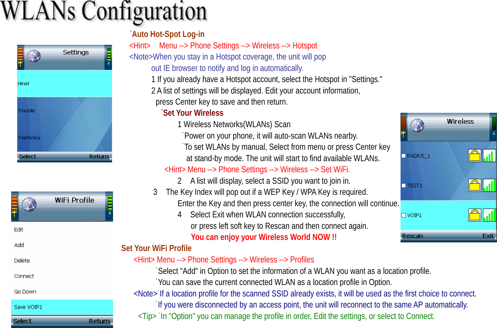                                 ˙Auto Hot-Spot Log-in                             &lt;Hint&gt;  Menu --&gt; Phone Settings --&gt; Wireless --&gt; Hotspot                              &lt;Note&gt;When you stay in a Hotspot coverage, the unit will pop   out IE browser to notify and log in automatically. 1 If you already have a Hotspot account, select the Hotspot in &quot;Settings.&quot;   2 A list of settings will be displayed. Edit your account information,   press Center key to save and then return.                                          ˙Set Your Wireless 1 Wireless Networks(WLANs) Scan                  ˙Power on your phone, it will auto-scan WLANs nearby.   ˙To set WLANs by manual, Select from menu or press Center key   at stand-by mode. The unit will start to find available WLANs.                                     &lt;Hint&gt; Menu --&gt; Phone Settings --&gt; Wireless --&gt; Set WiFi.                                        2    A list will display, select a SSID you want to join in. 3    The Key Index will pop out if a WEP Key / WPA Key is required.   Enter the Key and then press center key, the connection will continue. 4 Select Exit when WLAN connection successfully,   or press left soft key to Rescan and then connect again.   You can enjoy your Wireless World NOW !!                  Set Your WiFi Profile                              &lt;Hint&gt; Menu --&gt; Phone Settings --&gt; Wireless --&gt; Profiles ˙Select &quot;Add&quot; in Option to set the information of a WLAN you want as a location profile. ˙You can save the current connected WLAN as a location profile in Option.   &lt;Note&gt;˙If a location profile for the scanned SSID already exists, it will be used as the first choice to connect.                                   ˙If you were disconnected by an access point, the unit will reconnect to the same AP automatically.  &lt;Tip&gt; ˙In &quot;Option&quot; you can manage the profile in order, Edit the settings, or select to Connect.  