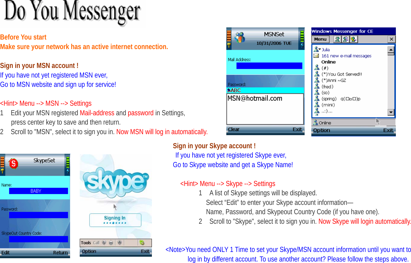   Before You start   Make sure your network has an active internet connection.    Sign in your MSN account ! If you have not yet registered MSN ever,   Go to MSN website and sign up for service!  &lt;Hint&gt; Menu --&gt; MSN --&gt; Settings 1    Edit your MSN registered Mail-address and password in Settings,   press center key to save and then return. 2    Scroll to &quot;MSN&quot;, select it to sign you in. Now MSN will log in automatically. Sign in your Skype account !  If you have not yet registered Skype ever,                                                 Go to Skype website and get a Skype Name!  &lt;Hint&gt; Menu --&gt; Skype --&gt; Settings 1    A list of Skype settings will be displayed.                                                              Select “Edit” to enter your Skype account information— Name, Password, and Skypeout Country Code (if you have one). 2    Scroll to &quot;Skype&quot;, select it to sign you in. Now Skype will login automatically.                                                &lt;Note&gt;You need ONLY 1 Time to set your Skype/MSN account information until you want to   log in by different account. To use another account? Please follow the steps above.   