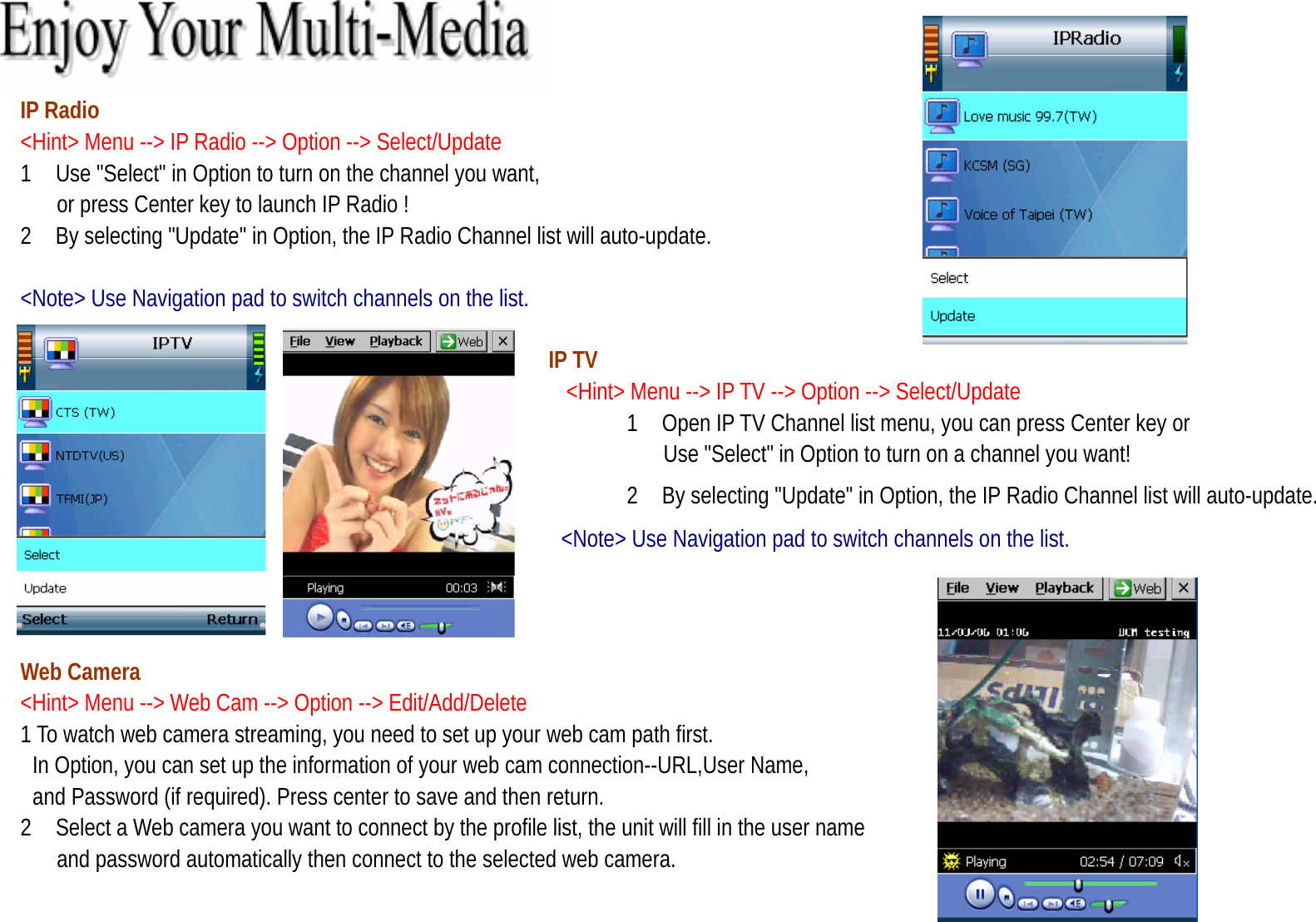   IP Radio   &lt;Hint&gt; Menu --&gt; IP Radio --&gt; Option --&gt; Select/Update   1    Use &quot;Select&quot; in Option to turn on the channel you want,   or press Center key to launch IP Radio ! 2 By selecting &quot;Update&quot; in Option, the IP Radio Channel list will auto-update.   &lt;Note&gt; Use Navigation pad to switch channels on the list.     IP TV   &lt;Hint&gt; Menu --&gt; IP TV --&gt; Option --&gt; Select/Update   1 Open IP TV Channel list menu, you can press Center key or   Use &quot;Select&quot; in Option to turn on a channel you want! 2 By selecting &quot;Update&quot; in Option, the IP Radio Channel list will auto-update. &lt;Note&gt; Use Navigation pad to switch channels on the list.   Web Camera &lt;Hint&gt; Menu --&gt; Web Cam --&gt; Option --&gt; Edit/Add/Delete 1 To watch web camera streaming, you need to set up your web cam path first.             In Option, you can set up the information of your web cam connection--URL,User Name,   and Password (if required). Press center to save and then return. 2    Select a Web camera you want to connect by the profile list, the unit will fill in the user name   and password automatically then connect to the selected web camera. 