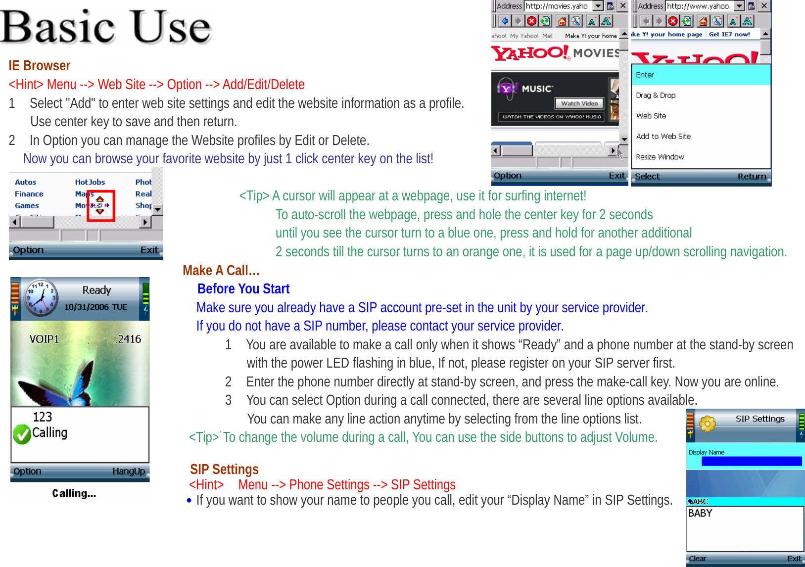  IE Browser &lt;Hint&gt; Menu --&gt; Web Site --&gt; Option --&gt; Add/Edit/Delete      1    Select &quot;Add&quot; to enter web site settings and edit the website information as a profile.   Use center key to save and then return. 2    In Option you can manage the Website profiles by Edit or Delete. Now you can browse your favorite website by just 1 click center key on the list!                                      &lt;Tip&gt; A cursor will appear at a webpage, use it for surfing internet!                                      To auto-scroll the webpage, press and hole the center key for 2 seconds   until you see the cursor turn to a blue one, press and hold for another additional   2 seconds till the cursor turns to an orange one, it is used for a page up/down scrolling navigation. Make A Call… Before You Start Make sure you already have a SIP account pre-set in the unit by your service provider. If you do not have a SIP number, please contact your service provider. 1 You are available to make a call only when it shows “Ready” and a phone number at the stand-by screen   with the power LED flashing in blue, If not, please register on your SIP server first.   2    Enter the phone number directly at stand-by screen, and press the make-call key. Now you are online. 3    You can select Option during a call connected, there are several line options available.   You can make any line action anytime by selecting from the line options list. &lt;Tip&gt;˙To change the volume during a call, You can use the side buttons to adjust Volume.    SIP Settings &lt;Hint&gt;    Menu --&gt; Phone Settings --&gt; SIP Settings   ․If you want to show your name to people you call, edit your “Display Name” in SIP Settings.    