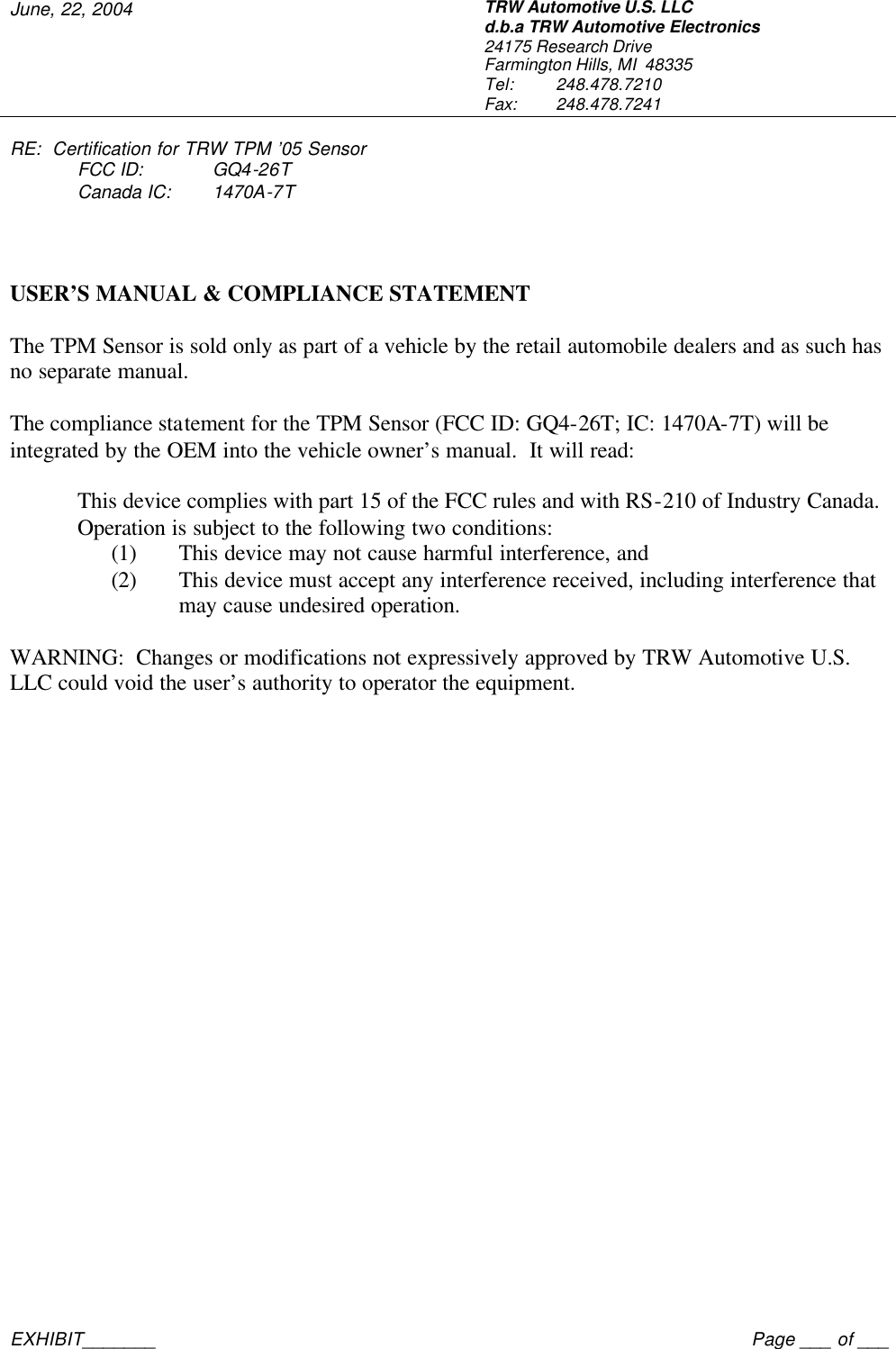 June, 22, 2004 TRW Automotive U.S. LLC d.b.a TRW Automotive Electronics 24175 Research Drive Farmington Hills, MI  48335 Tel:  248.478.7210 Fax:  248.478.7241  RE:  Certification for TRW TPM &rsquo;05 Sensor  FCC ID: GQ4-26T  Canada IC: 1470A-7T     EXHIBIT_______    Page ___ of ___ TRW USER&rsquo;S MANUAL &amp; COMPLIANCE STATEMENT  The TPM Sensor is sold only as part of a vehicle by the retail automobile dealers and as such has no separate manual.  The compliance statement for the TPM Sensor (FCC ID: GQ4-26T; IC: 1470A-7T) will be integrated by the OEM into the vehicle owner&rsquo;s manual.  It will read:  This device complies with part 15 of the FCC rules and with RS-210 of Industry Canada. Operation is subject to the following two conditions: (1) This device may not cause harmful interference, and (2) This device must accept any interference received, including interference that may cause undesired operation.  WARNING:  Changes or modifications not expressively approved by TRW Automotive U.S. LLC could void the user&rsquo;s authority to operator the equipment. 