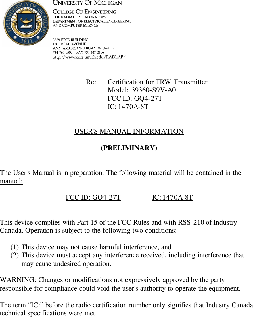             Re: Certification for TRW Transmitter      Model:  39360-S9V-A0      FCC ID: GQ4-27T      IC: 1470A-8T   USER'S MANUAL INFORMATION  (PRELIMINARY)   The User's Manual is in preparation. The following material will be contained in the manual:  FCC ID: GQ4-27T    IC: 1470A-8T   This device complies with Part 15 of the FCC Rules and with RSS-210 of Industry Canada. Operation is subject to the following two conditions:  (1) This device may not cause harmful interference, and (2) This device must accept any interference received, including interference that may cause undesired operation.  WARNING: Changes or modifications not expressively approved by the party responsible for compliance could void the user's authority to operate the equipment.  The term &ldquo;IC:&rdquo; before the radio certification number only signifies that Industry Canada technical specifications were met.    