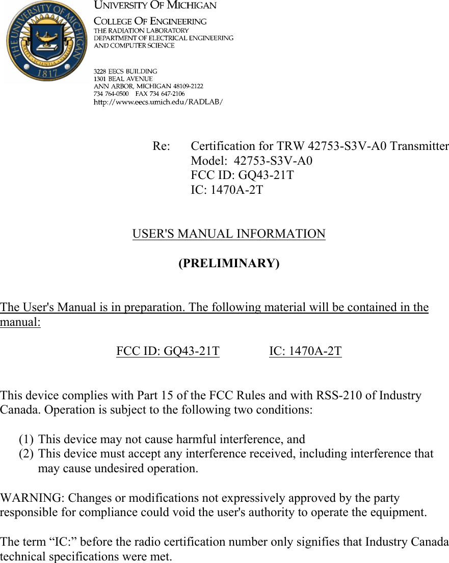             Re: Certification for TRW 42753-S3V-A0 Transmitter      Model:  42753-S3V-A0      FCC ID: GQ43-21T      IC: 1470A-2T   USER'S MANUAL INFORMATION  (PRELIMINARY)   The User's Manual is in preparation. The following material will be contained in the manual:  FCC ID: GQ43-21T   IC: 1470A-2T   This device complies with Part 15 of the FCC Rules and with RSS-210 of Industry Canada. Operation is subject to the following two conditions:  (1) This device may not cause harmful interference, and (2) This device must accept any interference received, including interference that may cause undesired operation.  WARNING: Changes or modifications not expressively approved by the party responsible for compliance could void the user's authority to operate the equipment.  The term &ldquo;IC:&rdquo; before the radio certification number only signifies that Industry Canada technical specifications were met.    