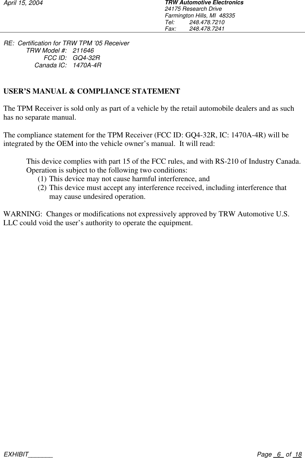 April 15, 2004 TRW Automotive Electronics 24175 Research Drive Farmington Hills, MI  48335 Tel:  248.478.7210 Fax:  248.478.7241  RE:  Certification for TRW TPM &rsquo;05 Receiver  TRW Model #: 211646  FCC ID: GQ4-32R  Canada IC: 1470A-4R    EXHIBIT_______    Page   6   of  18  TRW USER&rsquo;S MANUAL &amp; COMPLIANCE STATEMENT  The TPM Receiver is sold only as part of a vehicle by the retail automobile dealers and as such has no separate manual.  The compliance statement for the TPM Receiver (FCC ID: GQ4-32R, IC: 1470A-4R) will be integrated by the OEM into the vehicle owner&rsquo;s manual.  It will read:  This device complies with part 15 of the FCC rules, and with RS-210 of Industry Canada. Operation is subject to the following two conditions: (1) This device may not cause harmful interference, and (2) This device must accept any interference received, including interference that may cause undesired operation.  WARNING:  Changes or modifications not expressively approved by TRW Automotive U.S. LLC could void the user&rsquo;s authority to operate the equipment. 