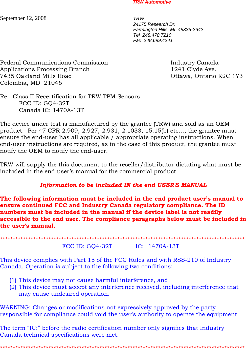 TRW Automotive                                                               September 12, 2008  TRW 24175 Research Dr. Farmington Hills, MI  48335-2642 Tel  248.478.7210 Fax  248.699.4241  Federal Communications Commission    Industry Canada Applications Processing Branch     1241 Clyde Ave. 7435 Oakland Mills Road            Ottawa, Ontario K2C 1Y3 Colombia, MD  21046  Re:  Class II Recertification for TRW TPM Sensors   FCC ID: GQ4-32T   Canada IC: 1470A-13T   The device under test is manufactured by the grantee (TRW) and sold as an OEM product.  Per 47 CFR 2.909, 2.927, 2.931, 2.1033, 15.15(b) etc&hellip;, the grantee must ensure the end-user has all applicable / appropriate operating instructions. When end-user instructions are required, as in the case of this product, the grantee must notify the OEM to notify the end-user.   TRW will supply the this document to the reseller/distributor dictating what must be included in the end user&rsquo;s manual for the commercial product.   Information to be included IN the end USER'S MANUAL  The following information must be included in the end product user&rsquo;s manual to ensure continued FCC and Industry Canada regulatory compliance. The ID numbers must be included in the manual if the device label is not readily accessible to the end user. The compliance paragraphs below must be included in the user's manual.  ************************************************************************************************ FCC ID: GQ4-32T IC: 1470A-13T  This device complies with Part 15 of the FCC Rules and with RSS-210 of Industry Canada. Operation is subject to the following two conditions:  (1) This device may not cause harmful interference, and (2) This device must accept any interference received, including interference that may cause undesired operation.  WARNING: Changes or modifications not expressively approved by the party responsible for compliance could void the user's authority to operate the equipment.  The term &ldquo;IC:&rdquo; before the radio certification number only signifies that Industry Canada technical specifications were met.  ************************************************************************************************  