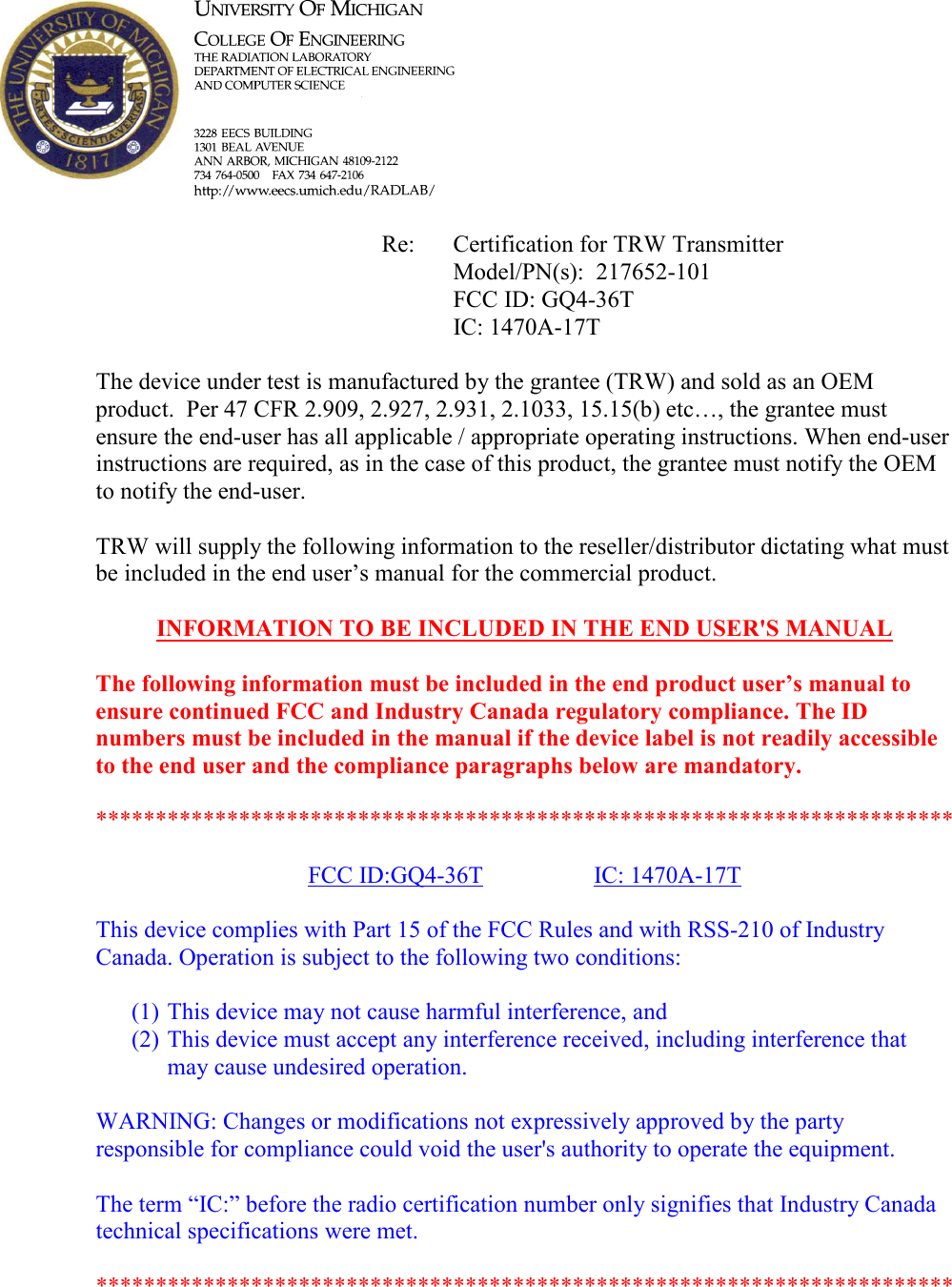                Re:  Certification for TRW Transmitter           Model/PN(s):  217652-101           FCC ID: GQ4-36T           IC: 1470A-17T  The device under test is manufactured by the grantee (TRW) and sold as an OEM product.  Per 47 CFR 2.909, 2.927, 2.931, 2.1033, 15.15(b) etc&hellip;, the grantee must ensure the end-user has all applicable / appropriate operating instructions. When end-user instructions are required, as in the case of this product, the grantee must notify the OEM to notify the end-user.   TRW will supply the following information to the reseller/distributor dictating what must be included in the end user&rsquo;s manual for the commercial product.   I#FORMATIO# TO BE I#CLUDED I# THE E#D USER'S MA#UAL   The following information must be included in the end product user&rsquo;s manual to ensure continued FCC and Industry Canada regulatory compliance. The ID numbers must be included in the manual if the device label is not readily accessible to the end user and the compliance paragraphs below are mandatory.   ************************************************************************  FCC ID:GQ4-36T    IC: 1470A-17T  This device complies with Part 15 of the FCC Rules and with RSS-210 of Industry Canada. Operation is subject to the following two conditions:  (1) This device may not cause harmful interference, and (2) This device must accept any interference received, including interference that may cause undesired operation.  WARNING: Changes or modifications not expressively approved by the party responsible for compliance could void the user's authority to operate the equipment.  The term &ldquo;IC:&rdquo; before the radio certification number only signifies that Industry Canada technical specifications were met.  ************************************************************************  
