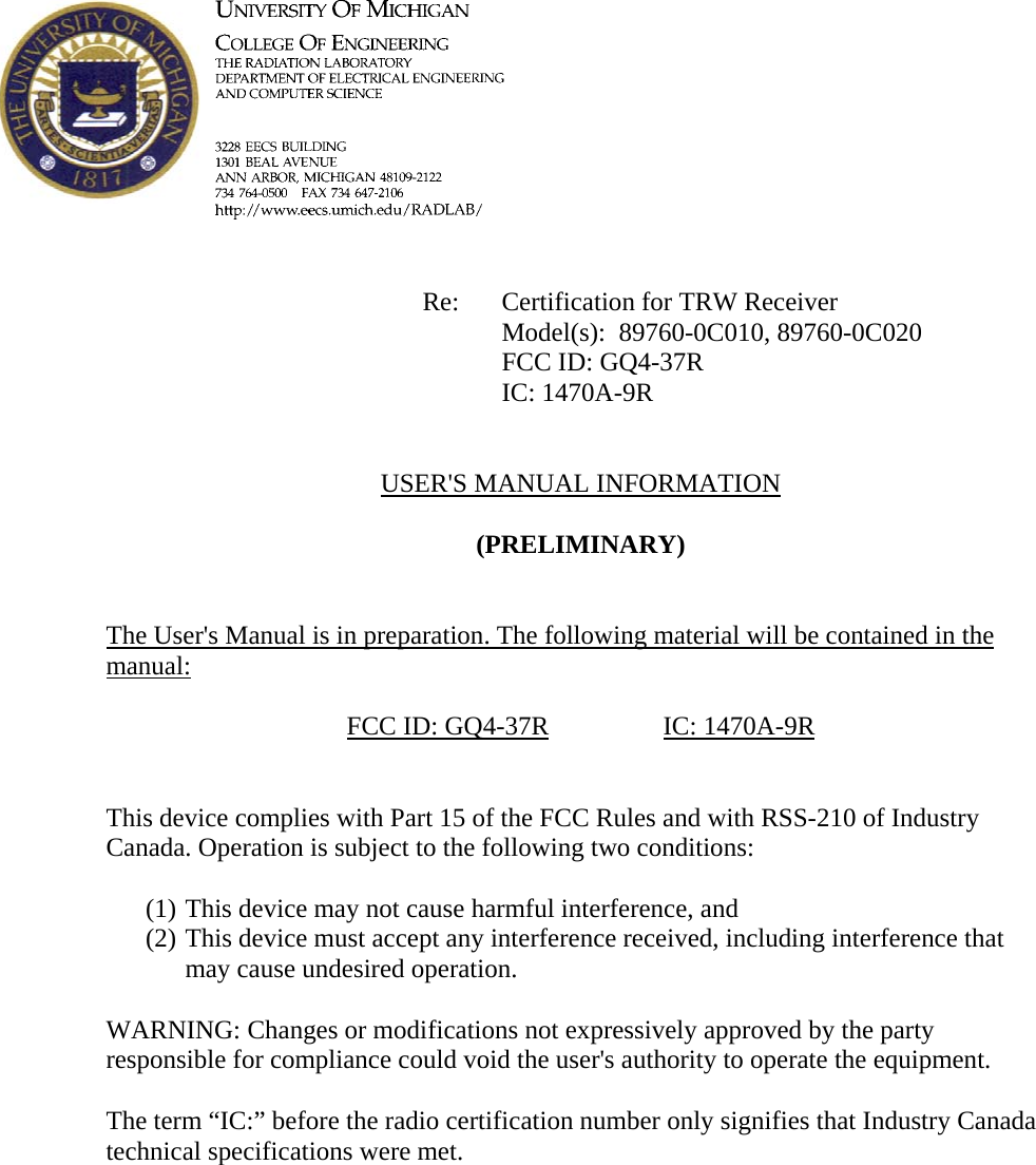             Re: Certification for TRW Receiver      Model(s):  89760-0C010, 89760-0C020      FCC ID: GQ4-37R      IC: 1470A-9R   USER'S MANUAL INFORMATION  (PRELIMINARY)   The User's Manual is in preparation. The following material will be contained in the manual:  FCC ID: GQ4-37R   IC: 1470A-9R   This device complies with Part 15 of the FCC Rules and with RSS-210 of Industry Canada. Operation is subject to the following two conditions:  (1) This device may not cause harmful interference, and (2) This device must accept any interference received, including interference that may cause undesired operation.  WARNING: Changes or modifications not expressively approved by the party responsible for compliance could void the user's authority to operate the equipment.  The term &ldquo;IC:&rdquo; before the radio certification number only signifies that Industry Canada technical specifications were met.    