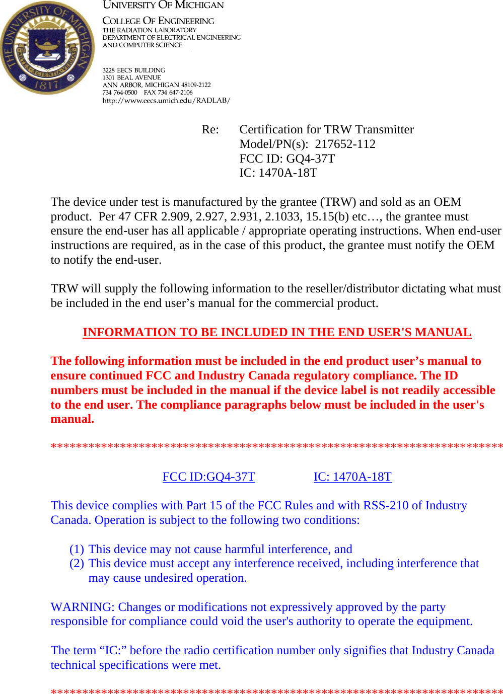            Re: Certification for TRW Transmitter      Model/PN(s):  217652-112      FCC ID: GQ4-37T      IC: 1470A-18T  The device under test is manufactured by the grantee (TRW) and sold as an OEM product.  Per 47 CFR 2.909, 2.927, 2.931, 2.1033, 15.15(b) etc&hellip;, the grantee must ensure the end-user has all applicable / appropriate operating instructions. When end-user instructions are required, as in the case of this product, the grantee must notify the OEM to notify the end-user.   TRW will supply the following information to the reseller/distributor dictating what must be included in the end user&rsquo;s manual for the commercial product.   INFORMATION TO BE INCLUDED IN THE END USER'S MANUAL   The following information must be included in the end product user&rsquo;s manual to ensure continued FCC and Industry Canada regulatory compliance. The ID numbers must be included in the manual if the device label is not readily accessible to the end user. The compliance paragraphs below must be included in the user's manual.  ************************************************************************  FCC ID:GQ4-37T   IC: 1470A-18T  This device complies with Part 15 of the FCC Rules and with RSS-210 of Industry Canada. Operation is subject to the following two conditions:  (1) This device may not cause harmful interference, and (2) This device must accept any interference received, including interference that may cause undesired operation.  WARNING: Changes or modifications not expressively approved by the party responsible for compliance could void the user's authority to operate the equipment.  The term &ldquo;IC:&rdquo; before the radio certification number only signifies that Industry Canada technical specifications were met.  ************************************************************************  