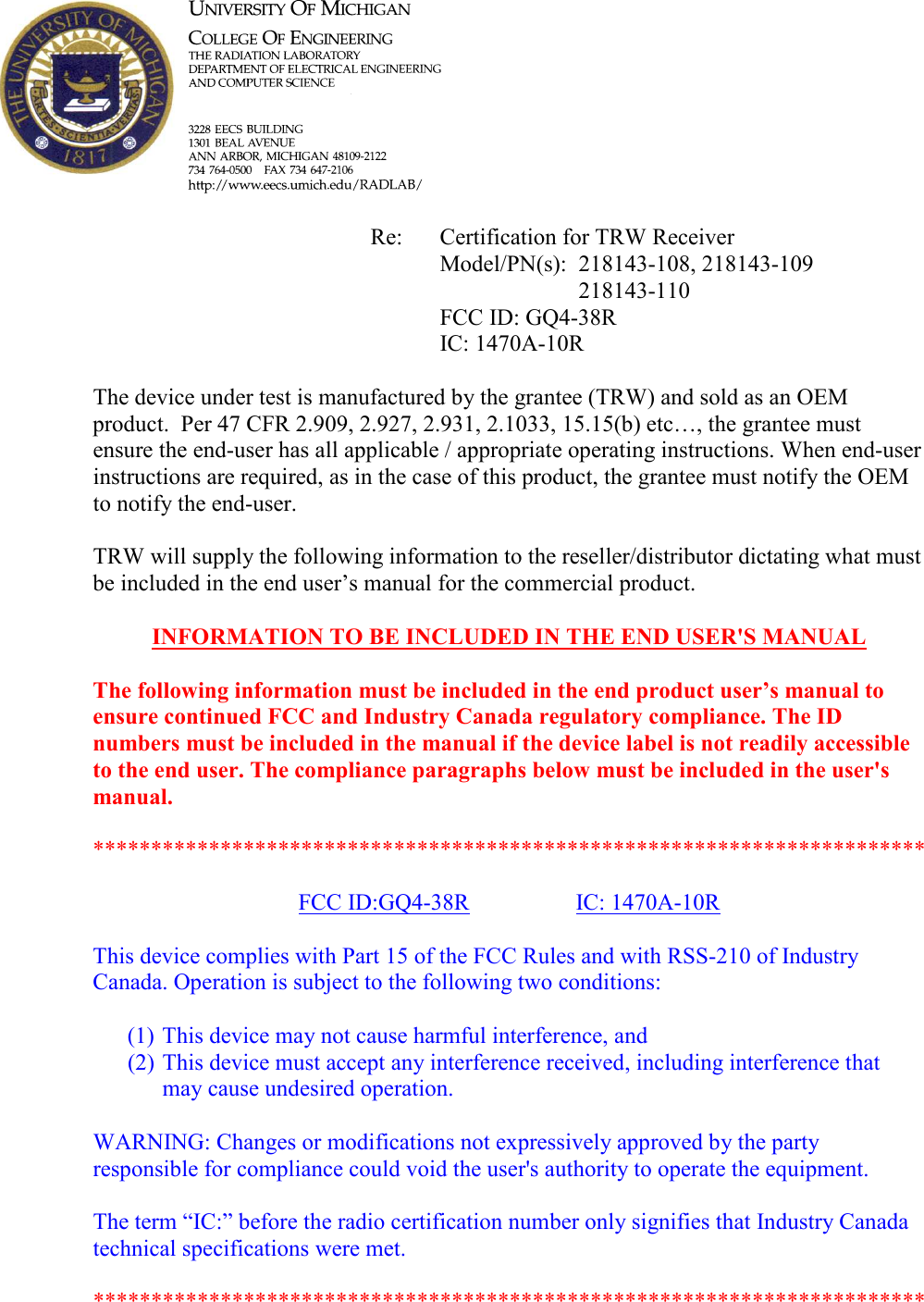                Re:  Certification for TRW Receiver           Model/PN(s):  218143-108, 218143-109 218143-110           FCC ID: GQ4-38R           IC: 1470A-10R  The device under test is manufactured by the grantee (TRW) and sold as an OEM product.  Per 47 CFR 2.909, 2.927, 2.931, 2.1033, 15.15(b) etc&hellip;, the grantee must ensure the end-user has all applicable / appropriate operating instructions. When end-user instructions are required, as in the case of this product, the grantee must notify the OEM to notify the end-user.   TRW will supply the following information to the reseller/distributor dictating what must be included in the end user&rsquo;s manual for the commercial product.   I#FORMATIO# TO BE I#CLUDED I# THE E#D USER'S MA#UAL   The following information must be included in the end product user&rsquo;s manual to ensure continued FCC and Industry Canada regulatory compliance. The ID numbers must be included in the manual if the device label is not readily accessible to the end user. The compliance paragraphs below must be included in the user's manual.  ************************************************************************  FCC ID:GQ4-38R    IC: 1470A-10R  This device complies with Part 15 of the FCC Rules and with RSS-210 of Industry Canada. Operation is subject to the following two conditions:  (1) This device may not cause harmful interference, and (2) This device must accept any interference received, including interference that may cause undesired operation.  WARNING: Changes or modifications not expressively approved by the party responsible for compliance could void the user's authority to operate the equipment.  The term &ldquo;IC:&rdquo; before the radio certification number only signifies that Industry Canada technical specifications were met.  ************************************************************************  