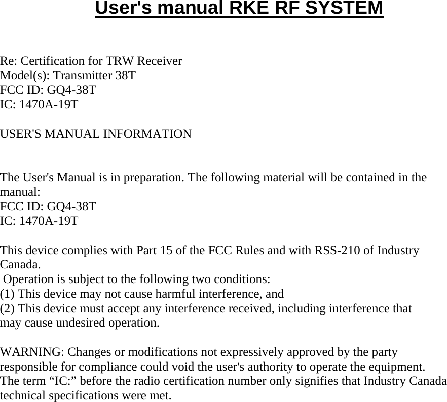     User's manual RKE RF SYSTEM   Re: Certification for TRW Receiver Model(s): Transmitter 38T  FCC ID: GQ4-38T IC: 1470A-19T  USER'S MANUAL INFORMATION   The User's Manual is in preparation. The following material will be contained in the manual: FCC ID: GQ4-38T IC: 1470A-19T  This device complies with Part 15 of the FCC Rules and with RSS-210 of Industry Canada.  Operation is subject to the following two conditions: (1) This device may not cause harmful interference, and (2) This device must accept any interference received, including interference that may cause undesired operation.  WARNING: Changes or modifications not expressively approved by the party responsible for compliance could void the user's authority to operate the equipment. The term &ldquo;IC:&rdquo; before the radio certification number only signifies that Industry Canada technical specifications were met.  