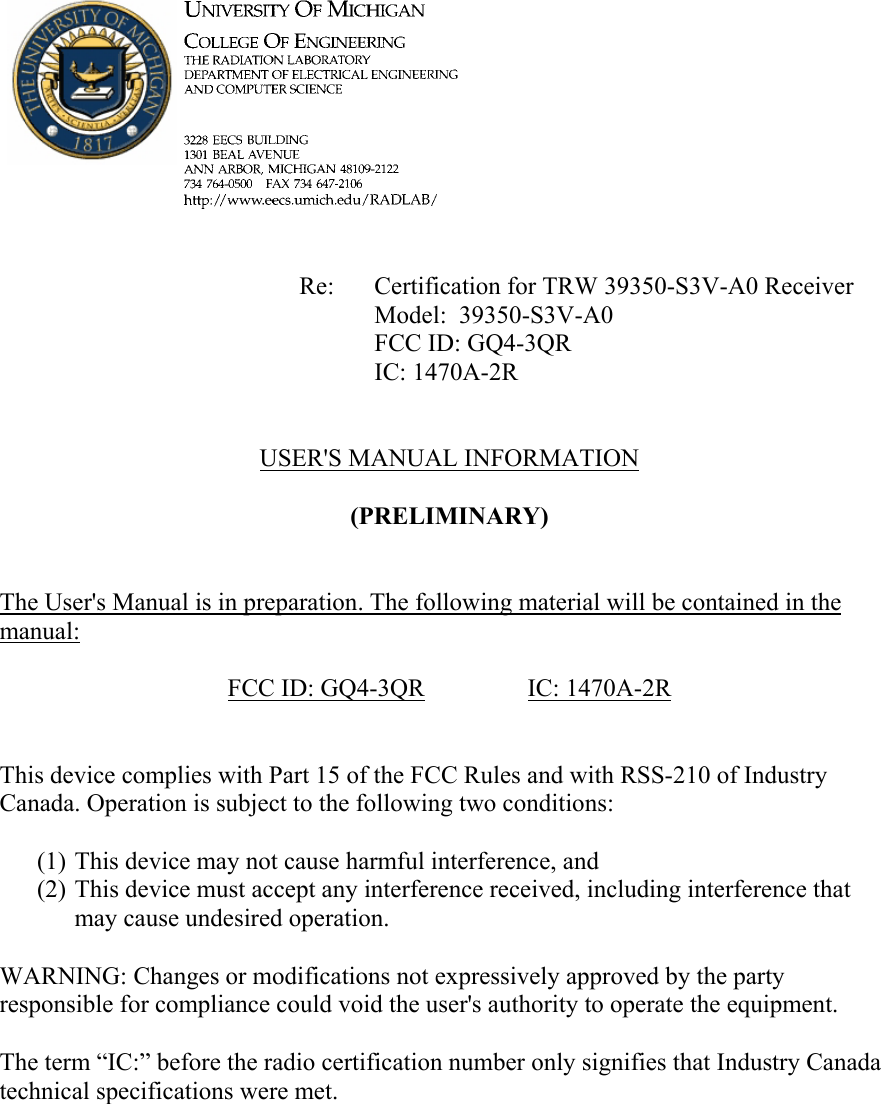             Re: Certification for TRW 39350-S3V-A0 Receiver      Model:  39350-S3V-A0      FCC ID: GQ4-3QR      IC: 1470A-2R   USER'S MANUAL INFORMATION  (PRELIMINARY)   The User's Manual is in preparation. The following material will be contained in the manual:  FCC ID: GQ4-3QR   IC: 1470A-2R   This device complies with Part 15 of the FCC Rules and with RSS-210 of Industry Canada. Operation is subject to the following two conditions:  (1) This device may not cause harmful interference, and (2) This device must accept any interference received, including interference that may cause undesired operation.  WARNING: Changes or modifications not expressively approved by the party responsible for compliance could void the user's authority to operate the equipment.  The term &ldquo;IC:&rdquo; before the radio certification number only signifies that Industry Canada technical specifications were met.    