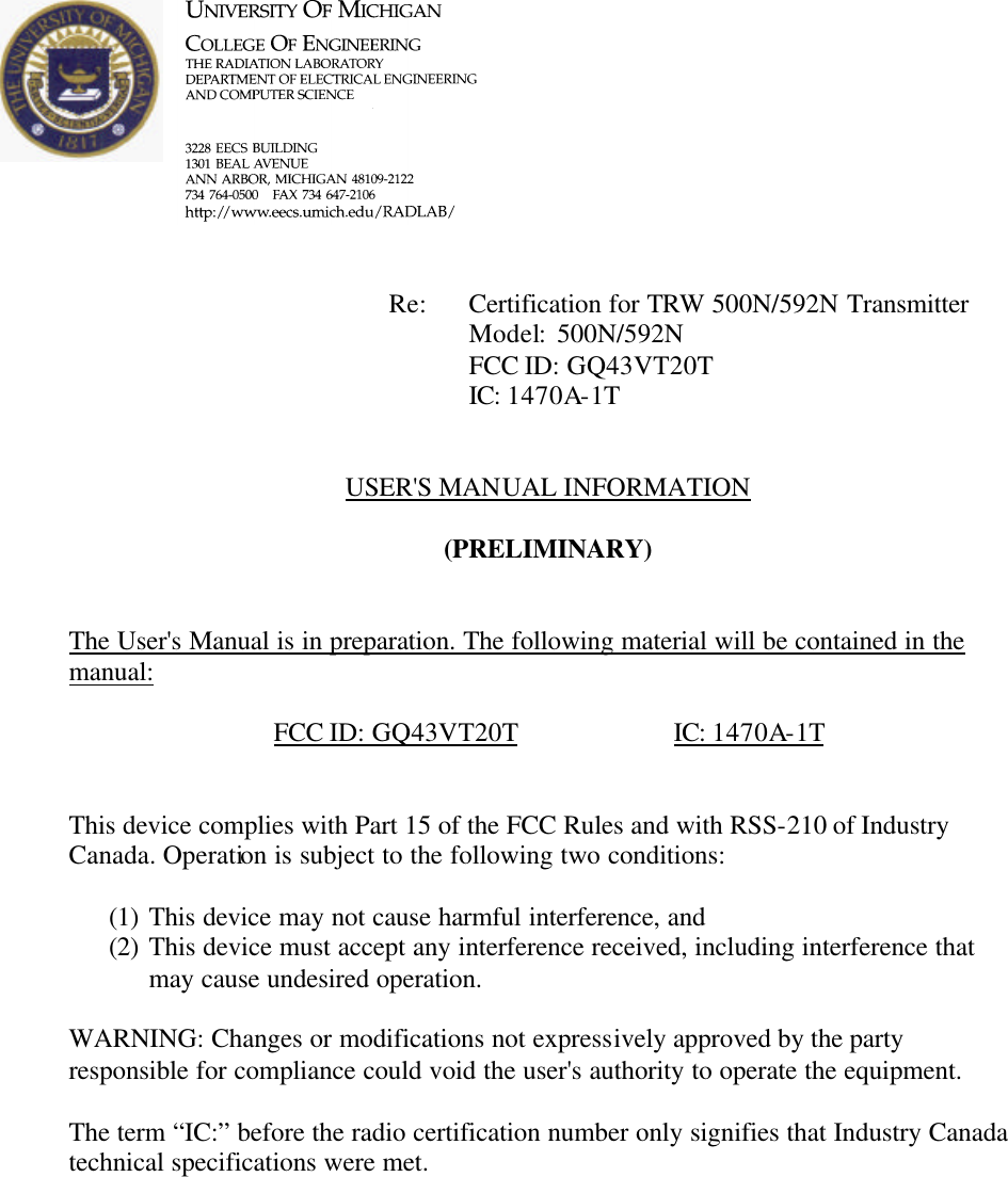             Re: Certification for TRW 500N/592N Transmitter      Model:  500N/592N      FCC ID: GQ43VT20T      IC: 1470A-1T   USER'S MANUAL INFORMATION  (PRELIMINARY)   The User's Manual is in preparation. The following material will be contained in the manual:  FCC ID: GQ43VT20T    IC: 1470A-1T   This device complies with Part 15 of the FCC Rules and with RSS-210 of Industry Canada. Operation is subject to the following two conditions:  (1) This device may not cause harmful interference, and (2) This device must accept any interference received, including interference that may cause undesired operation.  WARNING: Changes or modifications not expressively approved by the party responsible for compliance could void the user's authority to operate the equipment.  The term &ldquo;IC:&rdquo; before the radio certification number only signifies that Industry Canada technical specifications were met.    