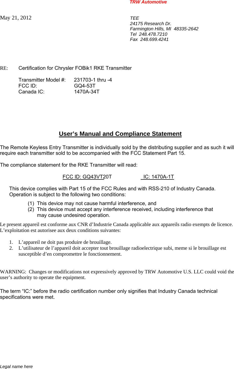 TRW Automotive                                                               Legal name here May 21, 2012  TEE 24175 Research Dr. Farmington Hills, MI  48335-2642 Tel  248.478.7210 Fax  248.699.4241   RE:    Certification for Chrysler FOBik1 RKE Transmitter   Transmitter Model #:  231703-1 thru -4  FCC ID:  GQ4-53T  Canada IC:  1470A-34T       User&rsquo;s Manual and Compliance Statement  The Remote Keyless Entry Transmitter is individually sold by the distributing supplier and as such it will require each transmitter sold to be accompanied with the FCC Statement Part 15.    The compliance statement for the RKE Transmitter will read:    FCC ID: GQ43VT20T                      IC: 1470A-1T  This device complies with Part 15 of the FCC Rules and with RSS-210 of Industry Canada. Operation is subject to the following two conditions: (1)  This device may not cause harmful interference, and (2)  This device must accept any interference received, including interference that may cause undesired operation. Le present appareil est conforme aux CNR d&rsquo;Industrie Canada applicable aux appareils radio exempts de licence.  L&rsquo;exploitation est autorisee aux deux conditions suivantes:  1. L&rsquo;appareil ne doit pas produire de brouillage. 2. L&rsquo;utilisateur de l&rsquo;appareil doit accepter tout brouillage radioelectrique subi, meme si le brouillage est susceptible d&rsquo;en compromettre le fonctionnement.   WARNING:  Changes or modifications not expressively approved by TRW Automotive U.S. LLC could void the user&rsquo;s authority to operate the equipment.  The term &ldquo;IC:&rdquo; before the radio certification number only signifies that Industry Canada technical specifications were met.    