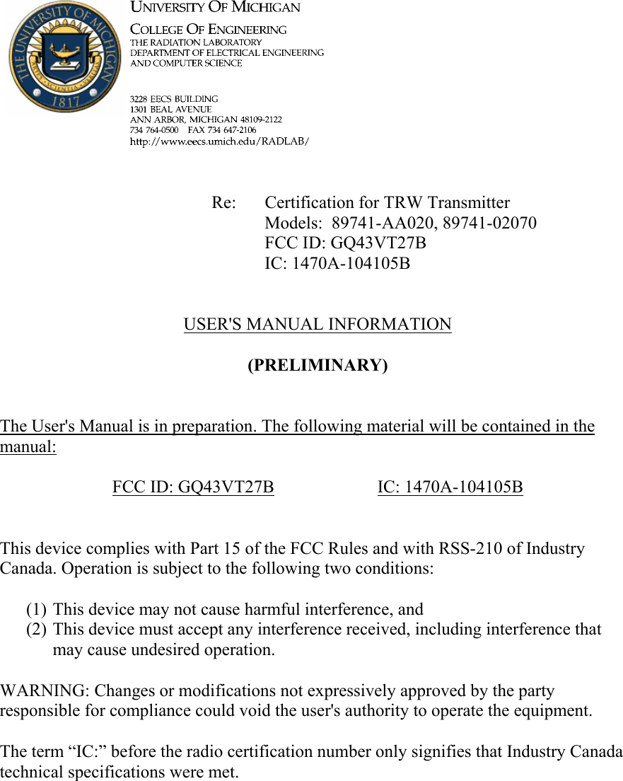             Re: Certification for TRW Transmitter      Models:  89741-AA020, 89741-02070      FCC ID: GQ43VT27B      IC: 1470A-104105B   USER'S MANUAL INFORMATION  (PRELIMINARY)   The User's Manual is in preparation. The following material will be contained in the manual:  FCC ID: GQ43VT27B   IC: 1470A-104105B   This device complies with Part 15 of the FCC Rules and with RSS-210 of Industry Canada. Operation is subject to the following two conditions:  (1) This device may not cause harmful interference, and (2) This device must accept any interference received, including interference that may cause undesired operation.  WARNING: Changes or modifications not expressively approved by the party responsible for compliance could void the user's authority to operate the equipment.  The term &ldquo;IC:&rdquo; before the radio certification number only signifies that Industry Canada technical specifications were met.    