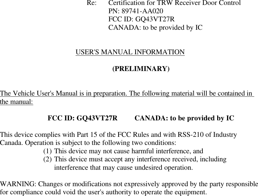            Re: Certification for TRW Receiver Door Control      PN: 89741-AA020      FCC ID: GQ43VT27R CANADA: to be provided by IC   USER'S MANUAL INFORMATION  (PRELIMINARY)   The Vehicle User's Manual is in preparation. The following material will be contained in the manual:  FCC ID: GQ43VT27R CANADA: to be provided by IC  This device complies with Part 15 of the FCC Rules and with RSS-210 of Industry Canada. Operation is subject to the following two conditions: (1) This device may not cause harmful interference, and (2) This device must accept any interference received, including interference that may cause undesired operation.  WARNING: Changes or modifications not expressively approved by the party responsible for compliance could void the user's authority to operate the equipment.   