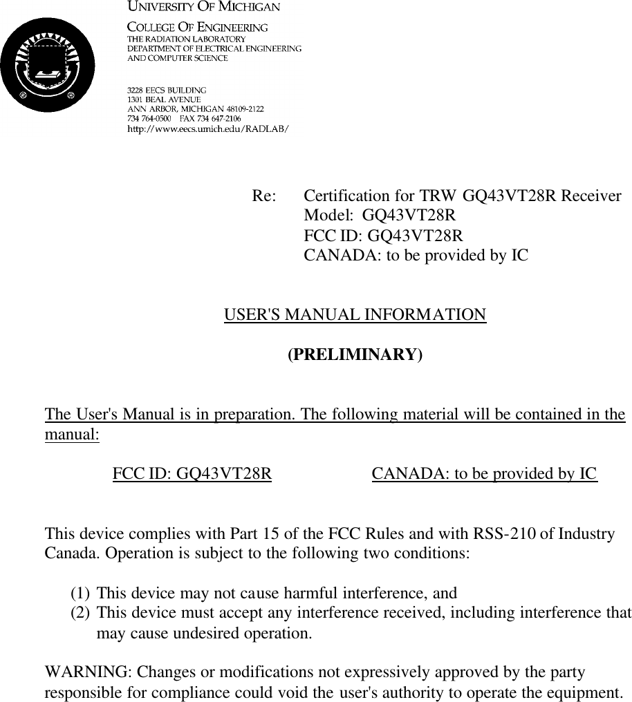             Re: Certification for TRW GQ43VT28R Receiver      Model:  GQ43VT28R      FCC ID: GQ43VT28R      CANADA: to be provided by IC   USER'S MANUAL INFORMATION  (PRELIMINARY)   The User's Manual is in preparation. The following material will be contained in the manual:  FCC ID: GQ43VT28R    CANADA: to be provided by IC   This device complies with Part 15 of the FCC Rules and with RSS-210 of Industry Canada. Operation is subject to the following two conditions:  (1) This device may not cause harmful interference, and (2) This device must accept any interference received, including interference that may cause undesired operation.  WARNING: Changes or modifications not expressively approved by the party responsible for compliance could void the user's authority to operate the equipment.      