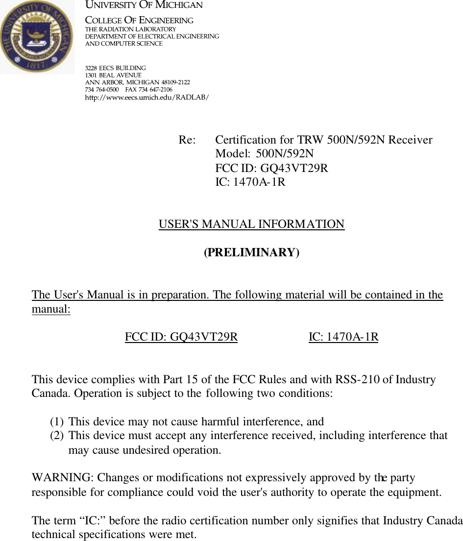             Re: Certification for TRW 500N/592N Receiver      Model:  500N/592N      FCC ID: GQ43VT29R      IC: 1470A-1R   USER'S MANUAL INFORMATION  (PRELIMINARY)   The User's Manual is in preparation. The following material will be contained in the manual:  FCC ID: GQ43VT29R    IC: 1470A-1R   This device complies with Part 15 of the FCC Rules and with RSS-210 of Industry Canada. Operation is subject to the following two conditions:  (1) This device may not cause harmful interference, and (2) This device must accept any interference received, including interference that may cause undesired operation.  WARNING: Changes or modifications not expressively approved by the party responsible for compliance could void the user's authority to operate the equipment.  The term &ldquo;IC:&rdquo; before the radio certification number only signifies that Industry Canada technical specifications were met.    