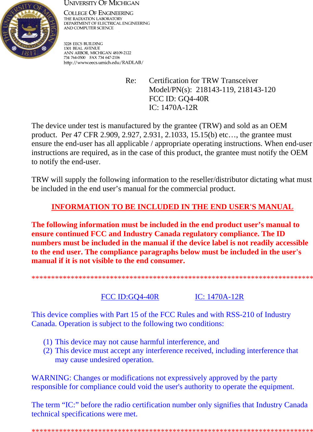            Re: Certification for TRW Transceiver      Model/PN(s):  218143-119, 218143-120      FCC ID: GQ4-40R      IC: 1470A-12R  The device under test is manufactured by the grantee (TRW) and sold as an OEM product.  Per 47 CFR 2.909, 2.927, 2.931, 2.1033, 15.15(b) etc&hellip;, the grantee must ensure the end-user has all applicable / appropriate operating instructions. When end-user instructions are required, as in the case of this product, the grantee must notify the OEM to notify the end-user.   TRW will supply the following information to the reseller/distributor dictating what must be included in the end user&rsquo;s manual for the commercial product.   INFORMATION TO BE INCLUDED IN THE END USER'S MANUAL   The following information must be included in the end product user&rsquo;s manual to ensure continued FCC and Industry Canada regulatory compliance. The ID numbers must be included in the manual if the device label is not readily accessible to the end user. The compliance paragraphs below must be included in the user's manual if it is not visible to the end consumer.   ************************************************************************  FCC ID:GQ4-40R   IC: 1470A-12R  This device complies with Part 15 of the FCC Rules and with RSS-210 of Industry Canada. Operation is subject to the following two conditions:  (1) This device may not cause harmful interference, and (2) This device must accept any interference received, including interference that may cause undesired operation.  WARNING: Changes or modifications not expressively approved by the party responsible for compliance could void the user's authority to operate the equipment.  The term &ldquo;IC:&rdquo; before the radio certification number only signifies that Industry Canada technical specifications were met.  ************************************************************************  